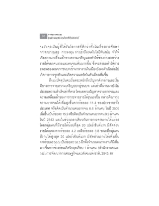 ภาพอนาคตและ
  30     คุณลักษณะของคนไทยที่พึงประสงค์


จะยั ง คงเป็ น ผู ้ ท ี ่ ไ ด้ ร ั บ โอกาสที ่ ด ี ก ว่ า ทั ้ ง ในเรื ่ อ งการศึ ก ษา
การสาธารณสข การลงทน การเขาถงเทคโนโลยทนสมย ทำให้
                       ุ              ุ          ้ ึ                 ี ั ั
เกิดความเหลื่อมล้ำทางความเจริญและทำให้ช่องว่างระหว่าง
รายได้ของคนรวยและคนจนเพิ่มมากขึ้น ซึ่งจะส่งผลทำให้การ
อพยพของคนจากชนบทเข้ามาหางานในเมืองยังคงดำเนินต่อไป
เกดการกระจกตวและเกดความแออดในตวเมองเพมขน
    ิ               ุ ั             ิ                ั      ั ื ่ิ ้ึ
            ถึงแม้ปัจจุบันจะเริ่มตระหนักถึงปัญหาดังกล่าวและเริ่ม
มีการกระจายความเจริญออกสู่ชนบท แต่เท่าที่ผ่านมายังไม่
ประสบความสำเรจเทาทควร โดยเฉพาะปญหาความยากจนและ
                          ็ ่ ่ี                          ั
ความเหลื่อมล้ำของการกระจายรายได้รุนแรงขึ้น กล่าวคือภาวะ
ความยากจนได้เพิ่มสูงขึ้นจากร้อยละ 11.4 ของประชากรทั้ง
ประเทศ หรือคิดเป็นจำนวนคนยากจน 6.8 ล้านคน ในปี 2539
เพิมขึนเป็นร้อยละ 15.9 หรือคิดเป็นจำนวนคนยากจน 9.9 ล้านคน
      ่ ้
ในปี 2542 และในช่วงเวลาเดียวกันการกระจายรายได้แย่ลง
โดยกลุ่มคนที่มีรายได้น้อยที่สุด 20 เปอร์เซ็นต์แรก มีสัดส่วน
รายได้ลดลงจากร้อยละ 4.2 เหลือร้อยละ 3.8 ขณะที่กลุ่มคน
ม ี ร ายได ้ ส ู ง ส ุ ด 20 เปอร ์ เ ซ ็ น ต ์ แ รก ม ี ส ั ด ส ่ ว นรายได ้ เ พ ิ ่ ม ข ึ ้ น
จากรอยละ 56.5 เปนรอยละ 58.5 อกทงจำนวนคนวางงานกมเี พม
        ้                  ็ ้                    ี ้ั                   ่      ็ ่ิ
มากขึนกว่าช่วงก่อนเกิดวิกฤตเกือบ 1 ล้านคน (สำนักงานคณะ-
          ้
กรรมการพฒนาการเศรษฐกจและสงคมแหงชาติ, 2545: 6)
                 ั                      ิ          ั           ่
 