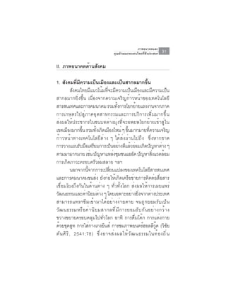 ภาพอนาคตและ
                                    คุณลักษณะของคนไทยที่พึงประสงค์   31

II. ภาพอนาคตด้านสังคม

1. สังคมทีมความเป็นเมืองและเป็นสากลมากขึน
                 ่ ี                                    ้
             สังคมไทยมีแนวโน้มทีจะมีความเป็นเมืองและมีความเป็น
                                 ่
สากลมากยิ่งขึ้น เนื่องจากความเจริญก้าวหน้าของเทคโนโลยี
สารสนเทศและการคมนาคม รวมทงการโยกยายแรงงานจากภาค
                                       ้ั         ้
การเกษตรไปสู่ภาคอุตสาหกรรมและการบริการเพิ่มมากขึ้น
ส่งผลให้ประชากรในชนบทต่างมุ่งที่จะอพยพโยกย้ายเข้าสู่ใน
เขตเมืองมากขึน รวมทังเกิดเมืองใหม่ ๆ ขึนมากมายทีความเจริญ
                     ้        ้             ้             ่
ก้าวหน้าทางเทคโนโลยีต่าง ๆ ได้ส่งผ่านไปถึง ซึ่งหากขาด
การวางแผนรับมือเตรียมการเป็นอย่างดีแล้วย่อมเกิดปัญหาต่าง ๆ
ตามมามากมาย เชน ปญหาแหลงชมชนแออด ปญหาสงแวดลอม
                           ่ ั       ่ ุ         ั ั          ่ิ  ้
การเกดภาวะครอบครวลมสลาย ฯลฯ
         ิ                   ั ่
             นอกจากนีจากการเปลียนแปลงของเทคโนโลยีสารสนเทศ
                         ้         ่
และการคมนาคมขนส่ง ยังก่อให้เกิดเครือข่ายการติดต่อสื่อสาร
เชื่อมโยงถึงกันในด้านต่าง ๆ ทั่วทั้งโลก ส่งผลให้การเผยแพร่
วฒนธรรมและคานยมตาง ๆ โดยเฉพาะอยางยงจากตางประเทศ
 ั                     ่ ิ ่                    ่ ่ิ        ่
สามารถแทรกซึมเข้ามาได้อย่างง่ายดาย จนถูกยอมรับเป็น
วั ฒ นธรรมหรื อ ค่ า นิ ย มสากลที ่ ม ี ก ารยอมรั บ กั น อย่ า งกว้ า ง
ขวางขยายครอบคลุมไปทั่วโลก อาทิ การดื่มโค้ก การแต่งกาย
ด้วยชุดสูท การใส่กางเกงยีนส์ การชมภาพยนตร์ฮอลลีวู๊ด (วิชัย
ตั น ศิ ร ิ , 2541:78) ซึ ่ ง อาจส่ ง ผลให้ ว ั ฒ นธรรมในท้ อ งถิ ่ น
 