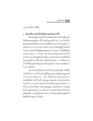ภาพอนาคตและ
                                            คุณลักษณะของคนไทยที่พึงประสงค์       33

จะกระทำได้ยากยิ่งขึ้น

3. สงคมทตระหนกเรองสทธมนษยชนมากขน
       ั          ่ี      ั ่ื ิ ิ ุ                           ้ึ
            สังคมไทยมีแนวโน้มที่จะเป็นสังคมที่ตระหนักในเรื่องของ
สิทธิมนุษยชนเพิ่มมากขึ้น โดยในระยะที่ผ่านมา แนวโน้มเรื่อง
สิทธิมนุษยชนได้รบความสนใจเพิมขึนอย่างมาก ไม่วาจะเป็นการ
                        ั                    ่ ้                     ่
ผลักดันจากนานาประเทศ หรือจากองค์กรเหนือรัฐที่ก่อให้เกิด
กระแสการเรยกรองสทธมนษยชนอยางกวางขวาง และมอทธพล
                     ี ้ ิ ิ ุ                   ่ ้                      ีิ ิ
ต่อประเทศต่าง ๆ ทั่วโลก หลายประเทศในโลกตะวันตกใช้
มาตรการทางเศรษฐกิจเข้ากดดัน และแทรกแซงประเทศอื่นให้
ยอมปฏ ิ บ ั ต ิ ต ามเง ื ่ อ นไขด ้ า นส ิ ท ธ ิ ม น ุ ษ ยชน การเคล ื ่ อ นไหว
ด้านสิทธิมนุษยชนที่รุนแรงจะช่วยลดบทบาทอำนาจเผด็จการ
ทางการเมืองลง
            ประเทศไทยได้เริ่มตระหนักถึงกระแสเรื่องนี้มากยิ่งขึ้น
ดังเห็นได้จากภายใต้บทบัญญัติของกฎหมายรัฐธรรมนูญแห่ง
ราชอาณาจักรไทย พ.ศ. 2540 ที่มีหลายมาตรามุ่งเน้นการ
ส่งเสริมสิทธิ หน้าที่ เสรีภาพและความเสมอภาคของประชาชน
รวมทั ้ ง จากการเกิ ด กลุ ่ ม เรี ย กร้ อ งสิ ท ธิ ม นุ ษ ยชนกลุ ่ ม ต่ า ง ๆ
ที่เข้ามาทำหน้าที่ในการตรวจสอบดูแล และป้องกันการละเมิด
ส ิ ท ธ ิ ม น ุ ษ ยชนไม ่ ว ่ า จะเป ็ น ในด ้ า นของส ิ ท ธ ิ ส ตร ี ส ิ ท ธ ิ เ ด ็ ก
สทธคนพการ และผดอยโอกาสตาง ๆ ในสงคม สทธของผบรโภค
  ิ ิ ิ                    ู้ ้            ่             ั        ิ ิ ู้ ิ
สทธในดานสขภาพ เปนตน
   ิ ิ ้ ุ                      ็ ้
 