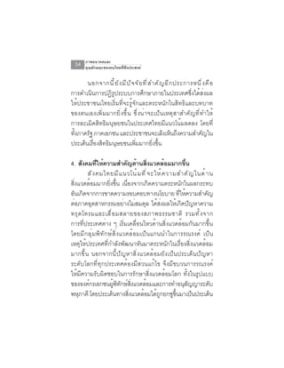 ภาพอนาคตและ
  34    คุณลักษณะของคนไทยที่พึงประสงค์


       นอกจากน ี ้ ย ั ง ม ี ป ั จ จ ั ย ท ี ่ ส ำค ั ญ อ ี ก ประการหน ึ ่ ง ค ื อ
การดำเนินการปฏิรูประบบการศึกษาภายในประเทศซึ่งได้ส่งผล
ให้ประชาชนเไทยเริ่มที่จะรู้จักและตระหนักในสิทธิและบทบาท
ของตนเองเพิ่มมากยิ่งขึ้น ซึ่งน่าจะเป็นเหตุสาสำคัญที่ทำให้
การละเมิดสิทธิมนุษยชนในประเทศไทยมีแนวโน้มลดลง โดยที่
ทงภาครฐ ภาคเอกชน และประชาชนจะเลงเหนถงความสำคญใน
 ้ั    ั                                               ็ ็ ึ               ั
ประเด็นเรืองสิทธิมนุษยชนเพิมมากยิงขึน
          ่                        ่             ่ ้

4. สงคมทใหความสำคญดานสงแวดลอมมากขน
       ั       ่ี ้           ั ้ ่ิ              ้            ้ึ
         ส ั ง คมไทยม ี แ นวโน ้ ม ท ี ่ จ ะให ้ ค วามสำค ั ญ ในด ้ า น
สิ่งแวดล้อมมากยิ่งขึ้น เนื่องจากเกิดความตระหนักในผลกระทบ
อนเกดจากการขาดความรอบคอบทางนโยบาย ทใหความสำคญ
 ั ิ                                                      ่ี ้       ั
ต่อภาคอุตสาหกรรมอย่างไม่สมดุล ได้ส่งผลให้เกิดปัญหาความ
ทร ุ ด โทรมและเส ื ่ อ มสลายของสภาพธรรมชาต ิ รวมท ั ้ ง จาก
การที่ประเทศต่าง ๆ เริ่มเคลื่อนไหวด้านสิ่งแวดล้อมกันมากขึ้น
โดยมีกลุ่มพิทักษ์สิ่งแวดล้อมเป็นแกนนำในการรณรงค์ เป็น
เหตุให้ประเทศที่กำลังพัฒนาหันมาตระหนักในเรื่องสิ่งแวดล้อม
มากขึ้น นอกจากนี้ปัญหาสิ่งแวดล้อมยังเป็นประเด็นปัญหา
ระดับโลกที่ทุกประเทศต้องมีส่วนแก้ไข จึงมีขบวนการรณรงค์
ให้มีความรับผิดชอบในการรักษาสิ่งแวดล้อมโลก ทั้งในรูปแบบ
ขององคกรเอกชนผพทกษสงแวดลอมและการทำอนสญญาระดบ
         ์             ู้ ิ ั ์ ่ิ     ้                     ุั        ั
พหภาคี โดยประเดนทางสงแวดลอมไดถกยกชขนมาเปนประเดน
     ุ               ็         ่ิ   ้ ู้             ู ้ึ         ็      ็
 