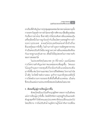 ภาพอนาคตและ
                                          คุณลักษณะของคนไทยที่พึงประสงค์     35

ถกเถยงทสำคญในการประชมสดยอดของโลกหลายตอหลายครง
       ี ่ี ั                 ุ ุ                                   ่            ้ั
การเจรจาในองค์การการค้าโลกอาจมีการพิจารณาเรืองสิงแวดล้อม         ่ ่
กับเรื่องการค้าด้วย ซึ่งอาจมีการใช้ประเด็นทางสิ่งแวดล้อมเป็น
เครื่องมือหนึ่งในการผูกโยงเข้ากับเงื่อนไขทางเศรษฐกิจการค้า
ระหว่ า งประเทศ ส่ ง ผลให้ ป ระเทศไทยต้ อ งคำนึ ง ถึ ง เรื ่ อ ง
สิ่งแวดล้อมมากยิ่งขึ้น ในด้านการค้าและการผลิตอุตสาหกรรม
จำเป็นต้องปรับตัวให้มีมาตรฐานทางด้านสิ่งแวดล้อมทัดเทียม
กับมาตรฐานระดับสากล เพื่อมิให้มีอุปสรรคในการขยายตัว
ของการสงออกได้่
           ในประเทศไทยในอนาคต 20 ปีข้างหน้า แนวโน้มของ
การให้ความสำคัญแก่สภาพแวดล้อมจะเพิ่มสูงขึ้น โดยแนว
โน้ ม ธุ ร กิ จ และการลงทุ น ที ่ เ กี ่ ย วข้ อ งกั บ สิ ่ ง แวดล้ อ มจะเพิ ่ ม
มากยงขน เชน โรงงานแยกขยะ โรงงานรไซเคลขยะ โรงงานบำบด
        ่ิ ้ึ ่                                   ี ิ                          ั
น้ำเสีย โรงไฟฟ้าพลังงานขยะ ธุรกิจการแยกสิ่งของเหลือใช้
การใช้พลังงานจากธรรมชาติเพื่อรื้อฟื้นสิ่งแวดล้อม เป็นต้น
ซึ่งจะเป็นแหล่งงานประเภทหนึ่งของคนในสังคมในอนาคต

5. สังคมทีมงสูการเรียนรูมากขึน
           ่ ุ่ ่           ้     ้
       สังคมไทยมีแนวโน้มที่จะมุ่งสู่ทิศทางของการเป็นสังคม
แห่งการเรียนรู้มากยิ่งขึ้น โดยมีปัจจัยทางเศรษฐกิจเป็นแรงผลัก
ดันสูงสุดที่ทำให้สังคมและประเทศชาติต้องเปลี่ยนแปลงไป
โดยปริยาย การไม่ปรับตัวด้านภูมิความรู้ให้เท่าทันการเปลี่ยน
 