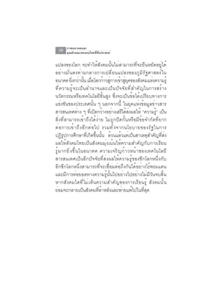 ภาพอนาคตและ
  36    คุณลักษณะของคนไทยที่พึงประสงค์


แปลงของโลก จะทำให้สังคมนั้นไม่สามารถที่จะยืนหยัดอยู่ได้
อย่ า งมั ่ น คงท่ า มกลางการเปลี ่ ย นแปลงของภู ม ิ ร ั ฐ ศาสตร์ ใ น
อนาคต ยงกวานน เมอโลกกาวสการเขาสยคของสงคมแหงความรู้
               ่ิ ่ ้ั ่ื            ้ ู่         ้ ู่ ุ           ั    ่
ท ี ่ ค วามร ู ้ จ ะเป ็ น อำนาจและเป ็ น ป ั จ จ ั ย ท ี ่ ส ำค ั ญ ในการสร ้ า ง
นวัตกรรมหรือเทคโนโลยีขั้นสูง ซึ่งจะเป็นข้อได้เปรียบทางการ
แข่งขันของประเทศนั้น ๆ นอกจากนี้ ในยุคแห่งข้อมูลข่าวสาร
สารสนเทศตาง ๆ ทเี่ ปดกวางอยางเสรไดสงผลให้ “ความรู้” เปน
                      ่           ิ ้ ่            ี ้ ่                        ็
สิ่งที่สามารถเข้าถึงได้ง่าย ไม่ถูกปิดกั้นหรือมีข้อจำกัดที่ยาก
ต ่ อ การเข ้ า ถ ึ ง อ ี ก ต ่ อ ไป รวมท ั ้ ง จากนโยบายของร ั ฐ ในการ
ปฏิรูปการศึกษาที่เกิดขึ้นนั้น ล้วนแล้วแต่เป็นสาเหตุสำคัญที่ส่ง
ผลให้สังคมไทยเป็นสังคมมุ่งเน้นให้ความสำคัญกับการเรียน
รู ้ ม ากยิ ่ ง ขึ ้ น ในอนาคต ความเจริ ญ ก้ า วหน้ า ของเทคโนโลยี
สารสนเทศเป็นอีกปัจจัยที่ส่งผลให้ความรู้ของซีกโลกหนึ่งกับ
อีกซีกโลกหนึ่งสามารถที่จะเชื่อมต่อถึงกันได้อย่างไร้พรมแดน
และมีการต่อยอดทางความรู้นั้นไปอย่างไปอย่างไม่มีวันจบสิ้น
หากสั ง คมใดที ่ ไ ม่ เ ห็ น ความสำคั ญ ของการเรี ย นรู ้ สั ง คมนั ้ น
ย่อมจะกลายเป็นสังคมที่ล้าหลังและพ่ายแพ้ไปในที่สุด
 