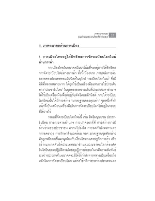 ภาพอนาคตและ
                                คุณลักษณะของคนไทยที่พึงประสงค์   37

III. ภาพอนาคตด้านการเมือง

1. การเมื อ งไทยอยู ่ ใ ต้ อ ิ ท ธิ พ ลการจั ด ระเบื ย บโลกใหม่
ด้านการค้า
         การเมืองไทยในอนาคตมีแนวโน้มที่จะอยู่ภายใต้อิทธิพล
การจัดระเบียบใหม่ทางการค้า ทั้งนี้เนื่องจาก ภายหลังการล่ม
สลายของประเทศคอมมิวนิสต์ในยุโรป “ระเบียบโลกใหม่” ซึ่งมี
มิติที่หลากหลายมาก ได้ถูกใช้เป็นเครื่องมือแทนการใช้ประเด็น
ทาง “ประชาธปไตย” ในยคของสงครามเยนทประเทศมหาอำนาจ
                ิ              ุ            ็ ่ี
ได้ใช้เป็นเครื่องมือเพื่อต่อสู้กับลัทธิคอมมิวนิสต์ ภายใต้ระเบียบ
โลกใหม่นั้นได้มีการสร้าง “มาตรฐานของคุณค่า” ชุดหนึ่งที่ทำ
หน้าที่เป็นเสมือนเครื่องมือในการจัดระเบียบโลกให้อยู่ในกรอบ
ทีได้วางไว้
   ่
         กรอบทจดระเบยบโลกใหมน้ี เชน สทธมนษยชน ประชา-
                  ่ี ั       ี        ่ ่ ิ ิ ุ
ธิปไตย การกระจายอำนาจ การปกครองที่ดี การสร้างการมี
ส่วนร่วมของประชาชน ความโปร่งใส การลดกำลังทหารและ
การลดอาวุธ การรักษาสิ่งแวดล้อม ฯลฯ มาตรฐานชุดดังกล่าว
มักถูกหยิบยกขึ้นมาผูกโยงกับเงื่อนไขทางเศรษฐกิจการค้า เพื่อ
สร้างแรงกดดันให้ประเทศสมาชิกและประชาคมโลกต้องตัด
สนใจยนยอมปฏบตตามโดยดษฎี การตอรองในเวทความสมพนธ์
  ิ ิ                  ิ ั ิ     ุ        ่          ี     ั ั
ระหวางประเทศในอนาคตจะมไดใชกำลงทางทหารเปนเครองมอ
       ่                           ิ ้ ้ ั             ็ ่ื ื
หลักในการจัดระเบียบโลก แต่จะใช้กติการะหว่างประเทศและ
 