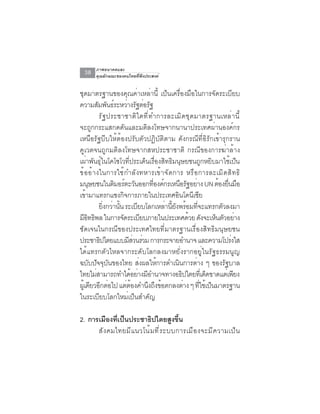ภาพอนาคตและ
  38   คุณลักษณะของคนไทยที่พึงประสงค์


ชุดมาตรฐานของคุณค่าเหล่านี้ เป็นเครื่องมือในการจัดระเบียบ
ความสมพนธระหวางรฐตอรฐ
           ั ั ์ ่ ั ่ ั
            รัฐประชาชาติใดที่ทำการละเมิดชุดมาตรฐานเหล่านี้
จะถูกกระแสกดดันและมติลงโทษจากนานาประเทศผ่านองค์กร
เหนือรัฐบีบให้ต้องปรับตัวปฏิบัติตาม ดังกรณีที่อิรักเข้ารุกราน
คูเวตจนถูกมติลงโทษจากสหประชาชาติ กรณีของการฆ่าล้าง
เผ่าพันธุ์ในโคโซโวที่ประเด็นเรื่องสิทธิมนุษยชนถูกหยิบมาใช้เป็น
ข้ อ อ้ า งในการใช้ ก ำลั ง ทหารเข้ า จั ด การ หรื อ การละเมิ ด สิ ท ธิ
มนษยชนในตมอรตะวนออกทองคกรเหนอรฐอยาง UN ตองยนมอ
       ุ          ิ ์ ั           ่ี ์         ื ั ่       ้ ่ื ื
เขามาแทรกแซงกจการภายในประเทศอนโดนเซย
     ้                  ิ                    ิ     ี ี
            ยงกวานน ระเบยบโลกเหลานยงพรอมทจะแทรกตวลงมา
              ่ิ ่ ้ั         ี        ่ ้ี ั ้ ่ี          ั
มอทธพล ในการจดระเบยบภายในประเทศดวย ดงจะเหนตวอยาง
    ีิ ิ              ั         ี                 ้ ั     ็ ั ่
ชัดเจนในกรณีของประเทศไทยที่มาตรฐานเรื่องสิทธิมนุษยชน
ประชาธิปไตยแบบมีสวนร่วม การกระจายอำนาจ และความโปรงใส
                            ่                                    ่
ได้แทรกตัวไหลจากระดับโลกลงมาหยั่งรากอยู่ในรัฐธรรมนูญ
ฉบับปัจจุบันของไทย ส่งผลให้การดำเนินการต่าง ๆ ของรัฐบาล
ไทยไม่สามารถทำได้อย่างมีอำนาจทางอธิปไตยทีเ่ ด็ดขาดแต่เพียง
ผูเ้ ดียวอีกต่อไป แต่ตองคำนึงถึงข้อตกลงต่าง ๆ ทีใช้เป็นมาตรฐาน
                          ้                            ่
ในระเบียบโลกใหม่เป็นสำคัญ

2. การเมืองทีเป็นประชาธิปไตยสูงขึน
              ่                         ้
      สั ง คมไทยมี แ นวโน้ ม ที ่ ร ะบบการเมื อ งจะมี ค วามเป็ น
 