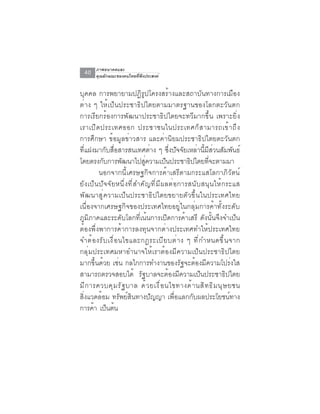 ภาพอนาคตและ
  40   คุณลักษณะของคนไทยที่พึงประสงค์


บุคคล การพยายามปฏิรูปโครงสร้างและสถาบันทางการเมือง
ต่าง ๆ ให้เป็นประชาธิปไตยตามมาตรฐานของโลกตะวันตก
การเรียกร้องการพัฒนาประชาธิปไตยจะทวีมากขึ้น เพราะยิ่ง
เราเป ิ ด ประเทศออก ประชาชนในประเทศก ็ ส ามารถเข ้ า ถ ึ ง
การศึกษา ข้อมูลข่าวสาร และค่านิยมประชาธิปไตยตะวันตก
ที่แฝงมากับสื่อสารสนเทศต่าง ๆ ซึ่งปัจจัยเหล่านี้มีส่วนสัมพันธ์
โดยตรงกบการพฒนาไปสความเปนประชาธปไตยทจะตามมา
             ั           ั     ู่          ็       ิ         ่ี
         นอกจากนี้เศรษฐกิจการค้าเสรีตามกระแสโลกาภิวัตน์
ยังเป็นปัจจัยหนึ่งที่สำคัญที่มีผลต่อการสนับสนุนให้กระแส
พัฒนาสู่ความเป็นประชาธิปไตยขยายตัวขึ้นในประเทศไทย
เนื่องจากเศรษฐกิจของประเทศไทยอยู่ในกลุ่มการค้าทั้งระดับ
ภูมิภาคและระดับโลกที่เน้นการเปิดการค้าเสรี ดังนั้นจึงจำเป็น
ต้องพึ่งพาการค้าการลงทุนจากต่างประเทศทำให้ประเทศไทย
จำต ้ อ งร ั บ เง ื ่ อ นไขและกฎระเบ ี ย บต ่ า ง ๆ ท ี ่ ก ำหนดข ึ ้ น จาก
กลุ่มประเทศมหาอำนาจให้เราต้องมีความเป็นประชาธิปไตย
มากขึ้นด้วย เช่น กลไกการทำงานของรัฐจะต้องมีความโปร่งใส
สามารถตรวจสอบได้ รัฐบาลจะต้องมีความเป็นประชาธิปไตย
ม ี ก ารควบค ุ ม ร ั ฐ บาล ด ้ ว ยเง ื ่ อ นไขทางด ้ า นส ิ ท ธ ิ ม น ุ ษ ยชน
สิ่งแวดล้อม ทรัพย์สินทางปัญญา เพื่อแลกกับผลประโยชน์ทาง
การคา เปนตน
       ้ ็ ้
 