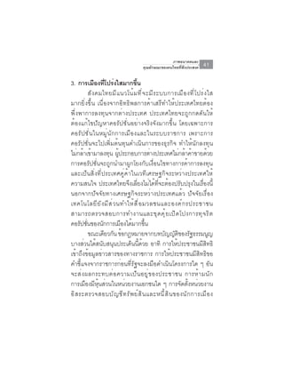 ภาพอนาคตและ
                                        คุณลักษณะของคนไทยที่พึงประสงค์   41

3. การเมืองทีโปร่งใสมากขึน
                   ่              ้
           สั ง คมไทยมี แ นวโน้ ม ที ่ จ ะมี ร ะบบการเมื อ งที ่ โ ปร่ ง ใส
มากยิ่งขึ้น เนื่องจากอิทธิพลการค้าเสรีทำให้ประเทศไทยต้อง
พึ่งพาการลงทุนจากต่างประเทศ ประเทศไทยจะถูกกดดันให้
ต้องแก้ไขปัญหาคอรัปชั่นอย่างจริงจังมากขึ้น โดยเฉพาะการ
คอรัปชั่นในหมู่นักการเมืองและในระบบราชการ เพราะการ
คอรัปชั่นจะไปเพิ่มต้นทุนดำเนินการของธุรกิจ ทำให้นักลงทุน
ไม่กล้าเข้ามาลงทุน ผูประกอบการต่างประเทศไม่กล้าค้าขายด้วย
                          ้
การคอรัปชั่นจะถูกนำมาผูกโยงกับเงื่อนไขทางการค้าการลงทุน
และเป็นสิ่งที่ประเทศคู่ค้าในเวทีเศรษฐกิจระหว่างประเทศให้
ความสนใจ ประเทศไทยจึงเลี่ยงไม่ได้ที่จะต้องปรับปรุงในเรื่องนี้
นอกจากปัจจัยทางเศรษฐกิจระหว่างประเทศแล้ว ปัจจัยเรื่อง
เทคโนโลยี ย ั ง มี ส ่ ว นทำให้ ส ื ่ อ มวลชนและองค์ ก รประชาชน
สามารถตรวจสอบการทำงานและขุ ด คุ ้ ย เปิ ด โปงการทุ จ ริ ต
คอรัปชันของนักการเมืองได้มากขึน
         ่                                ้
           ขณะเดียวกัน ข้อกฎหมายจากบทบัญญัตของรัฐธรรมนูญ     ิ
บางส่วนได้สนับสนุนประเด็นนี้ด้วย อาทิ การให้ประชาชนมีสิทธิ
เข้าถึงข้อมูลข่าวสารของทางราชการ การให้ประชาชนมีสิทธิขอ
คำชี้แจงจากราชการก่อนที่รัฐจะลงมือดำเนินโครงการใด ๆ อัน
จะส่ ง ผลกระทบต่ อ ความเป็ น อยู ่ ข องประชาชน การห้ า มนั ก
การเมืองมีหุ้นส่วนในหน่วยงานเอกชนใด ๆ การจัดตั้งหน่วยงาน
อ ิ ส ระตรวจสอบบ ั ญ ช ี ท ร ั พ ย ์ ส ิ น และหน ี ้ ส ิ น ของน ั ก การเม ื อ ง
 