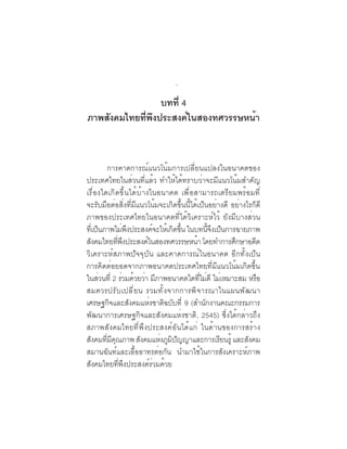 ภาพอนาคตและ
                                 คุณลักษณะของคนไทยที่พึงประสงค์   43

                 บทที่ 4
ภาพสังคมไทยทีพงประสงค์ในสองทศวรรษหน้า
             ่ ึ


           การคาดการณ์แนวโน้มการเปลี่ยนแปลงในอนาคตของ
ประเทศไทยในส่วนที่แล้ว ทำให้ได้ทราบว่าจะมีแนวโน้มสำคัญ
เรื่องใดเกิดขึ้นได้บ้างในอนาคต เพื่อสามารถเตรียมพร้อมที่
จะรับมือต่อสิ่งที่มีแนวโน้มจะเกิดขึ้นนี้ได้เป็นอย่างดี อย่างไรก็ดี
ภาพของประเทศไทยในอนาคตที่ได้วิเคราะห์ไว้ ยังมีบางส่วน
ทีเ่ ป็นภาพไม่พงประสงค์จะให้เกิดขึน ในบทนีจงเป็นการฉายภาพ
                    ึ                 ้          ้ึ
สังคมไทยทีพงประสงค์ในสองทศวรรษหน้า โดยทำการศึกษาอดีต
                ่ ึ
วิเคราะห์สภาพปัจจุบัน และคาดการณ์ในอนาคต อีกทั้งเป็น
การคิดต่อยอดจากภาพอนาคตประเทศไทยที่มีแนวโน้มเกิดขึ้น
ในส่วนที่ 2 ร่วมด้วยว่า มีภาพอนาคตใดทีไม่ดี ไม่เหมาะสม หรือ
                                              ่
สมควรปร ั บ เปล ี ่ ย น รวมท ั ้ ง จากการพ ิ จ ารณาในแผนพ ั ฒ นา
เศรษฐกิจและสังคมแห่งชาติฉบับที่ 9 (สำนักงานคณะกรรมการ
พัฒนาการเศรษฐกิจและสังคมแห่งชาติ, 2545) ซึ่งได้กล่าวถึง
สภาพสังคมไทยที่พึงประสงค์อันได้แก่ ในด้านของการสร้าง
สงคมทมคณภาพ สงคมแหงภมปญญาและการเรยนรู้ และสงคม
  ั      ่ี ี ุ       ั    ่ ู ิ ั                  ี        ั
สมานฉันท์และเอื้ออาทรต่อกัน นำมาใช้ในการสังเคราะห์ภาพ
สังคมไทยที่พึงประสงค์ร่วมด้วย
 