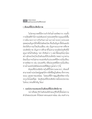 ภาพอนาคตและ
  44    คุณลักษณะของคนไทยที่พึงประสงค์


I. สงคมทมประสทธภาพ
    ั   ่ี ี ิ ิ

          ในโลกอนาคตที่มีความจำกัดในด้านทรัพยากร รวมทั้ง
การเปิดเสรีทำให้การแข่งขันระหว่างประเทศทวีความรุนแรงยิงขึน               ่ ้
การมี ม าตรการการกี ด กั น ทางด้ า นการค้ า ระหว่ า งประเทศ
ตลอดจนปญหาทเ่ี กดขนในสงคมไทย ซงเปนปญหาเรอรงและยง
             ั         ิ ้ึ       ั               ่ึ ็ ั        ้ื ั          ั
ต้องได้รับการแก้ไขปรับเปลี่ยน เช่น ปัญหาระบบราชการที่ขาด
ประสิทธิภาพ ปัญหาการศึกษาที่ไม่สามารถผลิตบัณฑิตที่มี
คุณภาพให้กับสังคม ฯลฯ ปัจจัยต่าง ๆ เหล่านี้ส่งผลให้เราต้อง
สร้ า งสั ง คมไทยให้ เ ป็ น สั ง คมที ่ ม ี ป ระสิ ท ธิ ภ าพอย่ า งเร่ ง ด่ ว น
มิฉะนั้นเราจะไม่สามารถแข่งขันกับประเทศที่มีความได้เปรียบ
ทางทรัพยากร เช่น ประเทศจีน หรือประเทศที่มีความได้เปรียบ
ทางดานเทคโนโลยเชนประเทศทพฒนาแลวตาง ๆ ได้
       ้              ี ่           ่ี ั              ้ ่
          สังคมที่มีประสิทธิภาพในที่นี้ให้ความหมายว่า สังคมที่
สามารถสรางประโยชนสงสดไดจากสงทมอยในสงคม ทงจากคน
               ้            ์ ู ุ ้            ่ิ ่ี ี ู่ ั        ้ั
ระบบ และสภาพแวดล้อม ในขณะที่มีการสูญเสียทรัพยากรใน
ระบบให้น้อยที่สุด โดยสังคมที่มีประสิทธิภาพนั้นจะประกอบ
ไปดวย 2 สวนทสำคญ ไดแก่
     ้           ่ ่ี ั ้

1. องค์ประกอบของคนในสังคมที่มีประสิทธิภาพ
       กล่าวคือสมาชิกในสังคมมีลักษณะชีวิตที่เอื้อต่อความ
สำเร็จของประเทศ ทั้งโดยทางตรงและทางอ้อม เช่น คนทำงาน
 