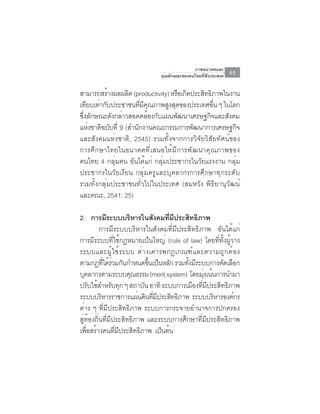 ภาพอนาคตและ
                               คุณลักษณะของคนไทยที่พึงประสงค์   45

สามารถสรางผลผลต (productivity) หรอเกดประสทธภาพในงาน
           ้     ิ                 ื ิ     ิ ิ
เทยบเทากบประชาชนทมคณภาพสงสดของประเทศอน ๆ ในโลก
    ี ่ ั             ่ี ี ุ   ู ุ             ่ื
ซึงลักษณะดังกล่าวสอดคล้องกับแผนพัฒนาเศรษฐกิจและสังคม
  ่
แหงชาตฉบบท่ี 9 (สำนกงานคณะกรรมการพฒนาการเศรษฐกจ
     ่ ิ ั          ั                  ั              ิ
และสังคมแห่งชาติ, 2545) รวมทั้งจากการวิจัยวิสัยทัศน์ของ
การศึกษาไทยในอนาคตที่เสนอให้มีการพัฒนาคุณภาพของ
คนไทย 4 กลุ่มคน อันได้แก่ กลุ่มประชากรในวัยแรงงาน กลุ่ม
ประชากรในวัยเรียน กลุ่มครูและบุคลากรการศึกษาทุกระดับ
รวมทั้งกลุ่มประชาชนทั่วไปในประเทศ (สมหวัง พิธิยานุวัฒน์
และคณะ, 2541: 25)

2. การมระบบบรหารในสงคมทมประสทธภาพ
            ี         ิ          ั      ่ี ี   ิ ิ
          การมีระบบบริหารในสังคมที่มีประสิทธิภาพ อันได้แก่
การมีระบบที่ใช้กฎหมายเป็นใหญ่ (rule of law) โดยที่ทั้งผู้วาง
ระบบและผู ้ ใ ช้ ร ะบบ ต่ า งเคารพกฎเกณฑ์ แ ละความถู ก ต้ อ ง
ตามกฎทีได้รวมกันกำหนดขึนเป็นหลัก รวมทังมีระบบการคัดเลือก
           ่ ่                ้              ้
บคลากรตามระบบคณธรรม (merit system) โดยมงเนนการนำมา
   ุ                    ุ                           ุ่ ้
ปรับใช้สำหรับทุก ๆ สถาบัน อาทิ ระบบการเมืองทีมประสิทธิภาพ
                                                   ่ ี
ระบบบริหารราชการแผ่นดินทีมประสิทธิภาพ ระบบบริหารองค์กร
                                ่ ี
ต่าง ๆ ที่มีประสิทธิภาพ ระบบการกระจายอำนาจการปกครอง
สู่ท้องถิ่นที่มีประสิทธิภาพ และระบบการศึกษาที่มีประสิทธิภาพ
เพอสรางคนทมประสทธภาพ เปนตน
     ่ื ้        ่ี ี     ิ ิ       ็ ้
 