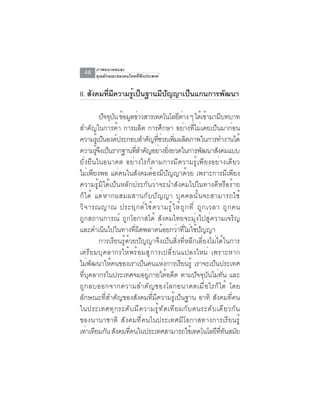 ภาพอนาคตและ
  46    คุณลักษณะของคนไทยที่พึงประสงค์


II. สังคมทีมความรูเป็นฐานมีปญญาเป็นแกนการพัฒนา
           ่ ี    ้         ั

            ปจจบน ขอมลขาวสารเทคโนโลยตาง ๆ ไดเ้ ขามามบทบาท
              ั ุ ั ้ ู ่                         ี ่         ้        ี
สำคัญในการค้า การผลิต การศึกษา อย่างที่ไม่เคยเป็นมาก่อน
ความรเู้ ปนองคประกอบสำคญทชวยเพมผลตภาพในการทำงานได้
             ็ ์                 ั ่ี ่ ่ิ ิ
ความรจงเปนรากฐานทสำคญอยางยงยวดในการพฒนาสงคมแบบ
         ู้ ึ ็              ่ี ั ่ ่ิ                      ั      ั
ยั่งยืนในอนาคต อย่างไรก็ตามการมีความรู้เพียงอย่างเดียว
ไม่เพียงพอ แต่คนในสังคมต้องมีปัญญาด้วย เพราะการมีเพียง
ความรู้มิได้เป็นหลักประกันว่าจะนำสังคมไปในทางดีหรือร้าย
ก็ ไ ด้ แต่ ห ากผสมผสานกั บ ปั ญ ญา บุ ค คลนั ้ น จะสามารถใช้
วิ จ ารณญาณ ประยุ ก ต์ ใ ช้ ค วามรู ้ ใ ห้ ถ ู ก ที ่ ถู ก เวลา ถู ก คน
ถูกสถานการณ์ ถูกโอกาสได้ สังคมไทยจะมุ่งไปสู่ความเจริญ
และดำเนนไปในทางทผดพลาดนอยกวาทไมใชปญญา
               ิ           ่ี ิ        ้         ่ ่ี ่ ้ ั
            การเรียนรู้ด้วยปัญญาจึงเป็นสิ่งที่หลีกเลี่ยงไม่ได้ในการ
เตรีย มบุคลากรให้พร้ อ มสู ่ การเปลี ่ ยนแปลงใหม่ เพราะหาก
ไม่พัฒนาให้คนของเราเป็นคนแห่งการเรียนรู้ เราจะเป็นประเทศ
ที่บุคลากรในประเทศจมอยู่ภายใต้อดีต ตามปัจจุบันไม่ทัน และ
ถ ู ก ลบออกจากความสำค ั ญ ของโลกอนาคตเม ื ่ อ ไรก ็ ไ ด ้ โดย
ลักษณะที่สำคัญของสังคมที่มีความรู้เป็นฐาน อาทิ สังคมที่คน
ในประเทศท ุ ก ระด ั บ ม ี ค วามร ู ้ ท ั ด เท ี ย มก ั บ คนระด ั บ เด ี ย วก ั น
ของนานาชาติ สังคมที่คนในประเทศมีโอกาสทางการเรียนรู้
เท่าเทียมกัน สังคมทีคนในประเทศสามารถใช้เทคโนโลยีททนสมัย
                         ่                                           ่ี ั
 