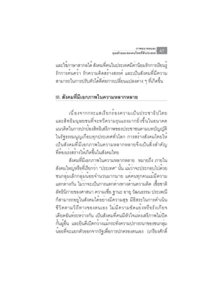 ภาพอนาคตและ
                                         คุณลักษณะของคนไทยที่พึงประสงค์    47

และใชภาษาสากลได้ สงคมทคนในประเทศมคานยมรกการเรยนรู้
      ้             ั      ่ี         ี ่ ิ ั        ี
รักการค้นคว้า รักความคิดสร้างสรรค์ และเป็นสังคมที่มีความ
สามารถในการปรับตัวได้ดตอการเปลียนแปลงต่าง ๆ ทีเกิดขึน
                       ี ่      ่              ่ ้

III. สังคมทีมเอกภาพในความหลากหลาย
            ่ ี

           เน ื ่ อ งจากกระแสเร ี ย กร ้ อ งความเป ็ น ประชาธ ิ ป ไตย
และส ิ ท ธ ิ ม น ุ ษ ยชนท ี ่ จ ะทว ี ค วามร ุ น แรงมากย ิ ่ ง ข ึ ้ น ในอนาคต
แนวคิดในการปกป้องสิทธิเสรีภาพของประชาชนตามบทบัญญัติ
ในรัฐธรรมนูญเกือบทุกประเทศทั่วโลก การสร้างสังคมไทยให้
เป็ น สั ง คมที ่ ม ี เ อกภาพในความหลากหลายจึ ง เป็ น สิ ่ ง สำคั ญ
ที่ต้องเร่งสร้างให้เกิดขึ้นในสังคมไทย
           สงคมทมเอกภาพในความหลากหลาย หมายถง ภายใน
            ั           ่ี ี                                            ึ
สงคมใหญหรอทเี่ รยกวา “ประเทศ” นน แมวาจะประกอบไปดวย
    ั             ่ ื ี ่                       ้ั ้ ่                        ้
ชนกลุ่มเล็กกลุ่มน้อยจำนวนมากมาย แต่คนทุกคนแม้มีความ
แตกต่างกัน ไม่ว่าจะเป็นการแตกต่างทางด้านความคิด เชื้อชาติ
ลทธนกายของศาสนา ความเชอ ฐานะ อายุ วฒนธรรม ประเพณี
   ั ิ ิ                                ่ื             ั
ก็สามารถอยู่ในสังคมได้อย่างมีความสุข มีอิสระในการดำเนิน
ชี ว ิ ต ตามวิ ถ ี ท างของตนเอง ไม่ ม ี ค วามขั ด แย้ ง หรื อ รั ง เกี ย จ
เดียดฉันท์ระหว่างกัน เป็นสังคมที่คนมีหัวใจแห่งเสรีภาพไม่ปิด
กันผูอน และยินดีเปิดกว้างแม้กระทังความปรารถนาของชนกลุม
  ้ ้ ่ื                                     ่                                  ่
นอยทจะแยกตวออกจากรฐเพอการปกครองตนเอง (เกรยงศกด์ิ
      ้ ่ี            ั           ั ่ื                                    ี ั
 