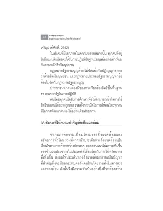 ภาพอนาคตและ
 48   คุณลักษณะของคนไทยที่พึงประสงค์


เจรญวงศศกด์ิ, 2542)
     ิ   ์ ั
       ในสังคมที่มีเอกภาพในความหลากหลายนั้น ทุกคนที่อยู่
ในผืนแผ่นดินไทยจะได้รบการปฏิบตในฐานะมนุษย์อย่างเท่าเทียม
                        ั          ัิ
กนตามหลกสทธมนษยชน
  ั        ั ิ ิ ุ
       กฎหมายรัฐธรรมนูญต้องไม่ขัดแย้งกับปฏิญญาสากล
ว่าด้วยสิทธิมนุษยชน และกฎหมายประกอบรัฐธรรมนูญทุกข้อ
ตองไมขดกบกฎหมายรฐธรรมนญ
    ้ ่ั ั            ั      ู
       ประชาชนทุกคนต้องมีช่องทางเรียกร้องสิทธิขั้นพื้นฐาน
ของตนจากรัฐในภาคปฏิบัติ
       คนไทยทกคนไดรบการศกษาเพอใหสามารถเขาใจการใช้
                ุ         ้ั   ึ      ่ื ้       ้
สิทธิของตนได้อย่างถูกต้อง รวมทังการเปิดโอกาสให้คนไทยทุกคน
                                 ้
มีโอกาสพัฒนาตนเองได้อย่างเต็มศักยภาพ

IV. สงคมทใหความสำคญตอสงแวดลอม
     ั   ่ี ้     ั ่ ่ื   ้

         จากสภาพความเสื ่ อ มโทรมของสิ ่ ง แวดล้ อ มและ
ทรัพยากรทั่วโลก รวมทั้งการนำประเด็นทางสิ่งแวดล้อมเป็น
เงอนไขทางการคาระหวางประเทศ ตลอดจนแนวโนมการเพมขน
   ่ื             ้    ่                     ้      ่ิ ้ึ
ของจำนวนประชากรในประเทศที่เชื่อมโยงกับการใช้ทรัพยากร
ที่เพิ่มขึ้น ส่งผลให้ประเด็นทางสิ่งแวดล้อมกลายเป็นปัญหา
ที่สำคัญซึ่งจะมีผลกระทบต่อสังคมไทยโดยรวมทั้งในทางตรง
และทางอ้อม ดังนั้นจึงมีความจำเป็นอย่างยิ่งที่จะต้องสร้าง
 