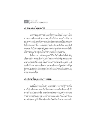 ภาพอนาคตและ
 50   คุณลักษณะของคนไทยที่พึงประสงค์


VI. สังคมทีเน้นชุมชนวิถี
           ่

         จากการปฏิวัติการสื่อสารที่ถูกขับเคลื่อนด้วยเครือข่าย
สารสนเทศที่ขยายตัวครอบคลุมทั่วทั้งโลก ส่งผลให้เกิดการ
รวมตัวของกลุ่มคนที่มีความสนใจหรือผลประโยชน์ร่วมกันมาก
ยิ่งขึ้น นอกจากนี้กระแสของความเป็นประชาธิปไตย และสิทธิ
มนุษยชนก็เป็นสาเหตุสำคัญของการรวมกลุมประชาชนมากยิงขึน
                                            ่                 ่ ้
เพอการพฒนาสงคมในดานตาง ๆ ทแตกตางกนออกไป
    ่ื      ั      ั      ้ ่        ่ี    ่ ั
         ดังนั้นการสร้างสังคมชุมชนวิถีให้เกิดขึ้นจึงเป็นสิ่งสำคัญ
เพื่อการสร้างชุมชนที่แข็งแกร่ง โดยการสร้างให้ชุมชนสามารถ
พั ฒ นาตนเองได้ แ ละมี ส ่ ว นร่ ว มในการพั ฒ นาสั ง คมอย่ า งมี
ประสิทธิภาพ ลดการพึ่งพาการช่วยเหลือจากรัฐลงให้มากที่สุด
ซงการมชมชนทแขงแกรงยอมสงผลใหสงคมมความเขมแขงตามไป
 ่ึ      ีุ      ่ี ็ ่ ่ ่             ้ั    ี      ้ ็
ด้วยตามมาในทีสด    ุ่

VII. สงคมทมคณธรรมจรยธรรม
      ั   ่ี ี ุ   ิ

       แนวโน้มความเสื่อมทางคุณธรรมจริยธรรมที่อาจมีเพิ่ม
มากขึ้นในสังคมอนาคต อันเนื่องมาจากกระแสโลกที่เน้นหนักไป
ทางบริโภคนิยมมากขึ้น รวมทั้งการไหลบ่าข้อมูลข่าวสารและ
การถ่ายทอดวัฒนธรรมจากต่างประเทศ เช่น ในด้านค่านิยม
ความคิดต่าง ๆ ซึ่งมีทั้งผลดีผลเสีย โดยที่เราไม่สามารถจะกลั่น
 