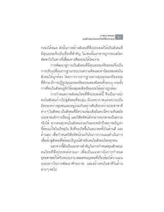 ภาพอนาคตและ
                                  คุณลักษณะของคนไทยที่พึงประสงค์   51

กรองได้หมด ดังนั้นการสร้างสังคมที่พึงประสงค์ให้เป็นสังคมที่
มีคุณธรรมจึงเป็นเรื่องที่สำคัญ ไม่เช่นนั้นเราอาจถูกกระแสโลก
พดพาไปในทางทเี่ สอมทางศลธรรมไดโดยงาย
       ั                       ่ื     ี         ้ ่
           การพัฒนาสู่การเป็นสังคมที่มีคุณธรรมจริยธรรมจึงเป็น
การปรับเปลี่ยนรากฐานกระบวนความคิดและค่านิยมของคนใน
สังคมให้ถูกต้อง โดยการวางรากฐานทางคุณธรรมจริยธรรม
ทดงาม มการปฏรปคณธรรมจรยธรรมของสงคมทงระบบ รวมทง
     ่ี ี     ี          ิู ุ              ิ        ั      ้ั     ้ั
การที่คนในสังคมรู้จักใช้เหตุผลเชิงจริยธรรมได้อย่างถูกต้อง
           การกำหนดภาพสังคมไทยที่พึงประสงค์นี้ จึงเป็นการนำ
คนในสังคมก้าวไปสู่สังคมที่อบอุ่น มีบรรยากาศแห่งความเป็น
มิตรระหว่างชุมชนและอยู่ร่วมกันอย่างสันติระหว่างประชาชาติ
ต่าง ๆ ในสังคม เป็นสังคมทีมความเข้มแข็งมันคง มีความทันสมัย
                                    ่ ี               ่
ประชาชนรกการเรยนรู้ และวสยทศนดงกลาวจะกลายเปนความ
                 ั           ี          ิ ั ั ์ ั ่             ็
จริงได้ หากคนทุกคนในสังคมร่วมกันตระหนักถึงสภาพปัญหา
ที่ต้องแก้ไขในปัจจุบัน สิ่งที่จะเกิดขึ้นในอนาคตทั้งในด้านดี และ
ด้านลบ เพื่อกำหนดวิสัยทัศน์ร่วมกันในการวางแผนดำเนินการ
เพือเข้าสูสงคมทีพร้อมบริบรณ์สำหรับคนในสังคมไทยทุกคน
         ่   ่ ั       ่          ู
           นอกจากนยงเปนแนวทางสำคญในการกำหนดคณลกษณะ
                          ้ี ั ็              ั               ุ ั
คนไทยที่พึงประสงค์ตามมา เพื่อเป็นแนวทางในการกำหนด
ยทธศาสตรใหกบหนวยงาน ตลอดจนบคคลทเ่ี กยวของไดวางแผน
 ุ                 ์ ้ั ่                        ุ      ่ี ้ ้
ระยะยาวในการพัฒนาศักยภาพ และสร้างคนในชาติในด้าน
ตาง ๆ ตอไป
   ่       ่
 