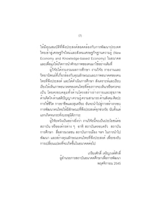 (7)

ให้มีคุณสมบัติที่พึงประสงค์สอดคล้องกับการพัฒนาประเทศ
ไทยเข้าสู่เศรษฐกิจใหม่และสังคมเศรษฐกิจฐานความรู้ (New
Economy and Knowledge-based Economy) ในอนาคต
และเพอมงใหเกดการนำศกยภาพของคนมาใชอยางเตมท่ี
       ่ื ุ่ ้ ิ             ั                     ้ ่ ็
         ผู้วิจัยได้รวบรวมผลการศึกษา งานวิจัย รายงานและ
วิทยานิพนธ์ที่เกี่ยวข้องกับคุณลักษณะและภาพอนาคตของคน
ไทยที่พึงประสงค์ และได้ดำเนินการศึกษา สังเคราะห์และเรียบ
เรียงให้เห็นภาพอนาคตของคนไทยที่ต้องการจะเห็น /หรือควรจะ
เป็ น โดยครอบคลุ ม ทั ้ ง ด้ า นโครงสร้ า งร่ า งกายและสุ ข ภาพ
ด้านจิตใจ ด้านสติปญญา ความรู้ ความสามารถ ด้านสังคม ศิลปะ
                       ั
การใช้ชีวิต การอาชีพและสุนทรียะ อันจะนำไปสู่การสร้างกรอบ
การพัฒนาคนไทยให้มีลักษณะที่พึงประสงค์ทุกช่วงวัย นับตั้งแต่
แรกเกิดจนกระทั่งบรรลุนิติภาวะ
         ผู้วิจัยหวังเป็นอย่างยิ่งว่า งานวิจัยนี้จะเป็นประโยชน์ต่อ
สถาบัน หรือองค์กรต่าง ๆ อาทิ สถาบันครอบครัว สถาบัน
การศึกษา สื่อสารมวลชน สถาบันการเมือง ฯลฯ ในการนำไป
พัฒนา และสร้างคุณลักษณะคนไทยที่พึงประสงค์ เพื่อรองรับ
การเปลี่ยนแปลงที่จะเกิดขึ้นในอนาคตต่อไป

                                เกรยงศกด์ิ เจรญวงศศกด์ิ
                                   ี ั            ิ   ์ ั
                ผอำนวยการสถาบนอนาคตศกษาเพอการพฒนา
                 ู้          ั       ึ       ่ื     ั
                                       พฤศจกายน 2545
                                                ิ
 
