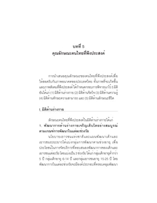 ภาพอนาคตและ
 52   คุณลักษณะของคนไทยที่พึงประสงค์


                   บทที่ 5
          คุณลักษณะคนไทยทีพงประสงค์
                           ่ ึ


         การนำเสนอคุณลักษณะของคนไทยที่พึงประสงค์เพื่อ
ให้สอดรับกับภาพอนาคตของประเทศไทย ทั้งภาพที่จะเกิดขึ้น
และภาพสงคมทพงประสงค์ ไดกำหนดกรอบการพจารณาไว้ 5 มติ
           ั      ่ี ึ        ้                ิ          ิ
อันได้แก่ (1) มิตดานร่างกาย (2) มิตดานจิตใจ (3) มิตดานความรู้
                 ิ ้               ิ ้             ิ ้
(4) มิตดานทักษะความสามารถ และ (5) มิตดานลักษณะชีวต
       ิ ้                                ิ ้           ิ

I. มตดานรางกาย
    ิ ิ ้ ่

       ลักษณะคนไทยที่พึงประสงค์ในมิติด้านร่างกายได้แก่
1. พั ฒ นาการด้ า นร่ า งกายเจริ ญ เติ บ โตอย่ า งสมบู ร ณ์
ตามเกณฑ์การพัฒนาในแต่ละช่วงวัย
       นโยบายเยาวชนแห่ ง ชาติ แ ละแผนพั ฒ นาเด็ ก และ
เยาวชนระยะยาวได้ แ บ่ ง กลุ ่ ม การพั ฒ นาตามช่ ว งอายุ เพื ่ อ
ประโยชน์ในการจัดบริการที่ตอบสนองพัฒนาการของเด็กและ
เยาวชนแตละวย โดยแบงเปน 3 ชวงวย ได้แก่ กลุมเด็กอายุตำกว่า
           ่ ั         ่ ็ ่ ั              ่          ่
5 ปี กลุ่มเด็กอายุ 6-14 ปี และกลุ่มเยาวชนอายุ 15-25 ปี โดย
พัฒนาการในแต่ละช่วงวัยจะมีองค์ประกอบที่ครอบคลุมพัฒนา
 