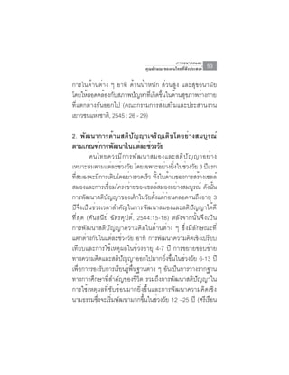 ภาพอนาคตและ
                              คุณลักษณะของคนไทยที่พึงประสงค์   53

การในด้านต่าง ๆ อาทิ ด้านน้ำหนัก ส่วนสูง และสุขอนามัย
โดยให้สอดคล้องกับสภาพปัญหาทีเ่ กิดขึนในด้านสุขภาพร่างกาย
                                    ้
ที่แตกต่างกันออกไป (คณะกรรมการส่งเสริมและประสานงาน
เยาวชนแห่งชาติ, 2545 : 26 - 29)

2. พัฒนาการด้านสติปัญญาเจริญเติบโตอย่างสมบูรณ์
ตามเกณฑ์การพัฒนาในแต่ละช่วงวัย
        คนไทยควรม ี ก ารพ ั ฒ นาสมองและสต ิ ป ั ญ ญาอย ่ า ง
เหมาะสมตามแตละชวงวย โดยเฉพาะอยางยงในชวงวย 3 ปแรก
                  ่ ่ ั                ่ ่ิ ่ ั        ี
ทสมองจะมการเตบโตอยางรวดเรว ทงในดานของการสรางเซลล์
  ่ี        ี      ิ     ่      ็ ้ั ้               ้
สมองและการเชือมโครงข่ายของเซลล์สมองอย่างสมบูรณ์ ดังนัน
                ่                                         ้
การพัฒนาสติปัญญาของเด็กในวัยตั้งแต่ก่อนคลอดจนถึงอายุ 3
ปีจึงเป็นช่วงเวลาสำคัญในการพัฒนาสมองและสติปัญญาได้ดี
ที่สุด (ศันสนีย์ ฉัตรคุปต์, 2544:15-18) หลังจากนั้นจึงเป็น
การพัฒนาสติปัญญาความคิดในด้านต่าง ๆ ซึ่งมีลักษณะที่
แตกต่างกันในแต่ละช่วงวัย อาทิ การพัฒนาความคิดเชิงเปรียบ
เทียบและการใช้เหตุผลในช่วงอายุ 4-7 ปี การขยายขอบข่าย
ทางความคิดและสติปัญญาออกไปมากยิ่งขึ้นในช่วงวัย 6-13 ปี
เพื่อการรองรับการเรียนรู้พื้นฐานต่าง ๆ อันเป็นการวางรากฐาน
ทางการศึกษาที่สำคัญของชีวิต รวมถึงการพัฒนาสติปัญญาใน
การใช้เหตุผลที่ซับซ้อนมากยิ่งขึ้นและการพัฒนาความคิดเชิง
นามธรรมซึ่งจะเริ่มพัฒนามากขึ้นในช่วงวัย 12 –25 ปี (ศรีเรือน
 