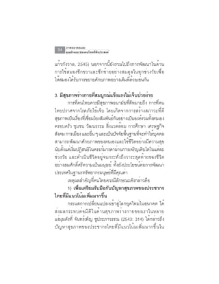 ภาพอนาคตและ
  54   คุณลักษณะของคนไทยที่พึงประสงค์


แก้วกังวาล, 2545) นอกจากนี้ยังรวมไปถึงการพัฒนาในด้าน
การใช้สมองซีกขวาและซีกซ้ายอย่างสมดุลในทุกช่วงวัยเพื่อ
ให้สมองได้รับการขยายศักยภาพอย่างเต็มที่ด้วยเช่นกัน

3. มีสขภาพร่างกายทีสมบูรณ์แข็งแรงไม่เจ็บป่วยง่าย
        ุ                   ่
          การที่คนไทยควรมีสุขภาพอนามัยที่ดีหมายถึง การที่คน
ไทยปราศจากโรคภัยไข้เจ็บ โดยเกิดจากการสร้างสภาวะที่ดี
สุขภาพเป็นเรืองทีเ่ ชือมโยงสัมพันธ์กนอย่างเป็นองค์รวมทังตนเอง
                  ่    ่                ั                     ้
ครอบครัว ชุมชน วัฒนธรรม สิ่งแวดล้อม การศึกษา เศรษฐกิจ
สงคม การเมอง และอน ๆ และเปนปจจยพนฐานทจะทำใหบคคล
  ั             ื        ่ื          ็ ั ั ้ื       ่ี          ้ ุ
สามารถพัฒนาศักยภาพของตนเองและใช้ชีวิตอย่างมีความสุข
นับตังแต่เริมปฏิสนธิในครรภ์มารดาผ่านการเจริญเติบโตในแต่ละ
      ้       ่
ช่วงวัย และดำเนินชีวิตอยู่จนกระทั่งถึงวาระสุดท้ายของชีวิต
อย่างสมศักดิ์ศรีความเป็นมนุษย์ ทั้งยังประโยชน์ต่อการพัฒนา
ประเทศในฐานะทรพยากรมนษยทมคณคา
                     ั           ุ ์ ่ี ี ุ ่
          เหตุผลสำคัญที่คนไทยควรมีลักษณะดังกล่าวคือ
          1) เพื่อเตรียมรับมือกับปัญหาสุขภาพของประชากร
ไทยที่มีแนวโน้มเพิ่มมากขึ้น
          กระแสการเปลี่ยนแปลงเข้าสู่โลกยุคใหม่ในอนาคต ได้
ส่ ง ผลกระทบต่ อ มิ ต ิ ใ นด้ า นสุ ข ภาพร่ า งกายของเราในหลาย
แง่มุมดังที่ จันทร์เพ็ญ ชูประภาวรรณ (2543: 314) ได้กล่าวถึง
ป ั ญ หาส ุ ข ภาพของประชากรไทยท ี ่ ม ี แ นวโน ้ ม เพ ิ ่ ม มากข ึ ้ น ใน
 