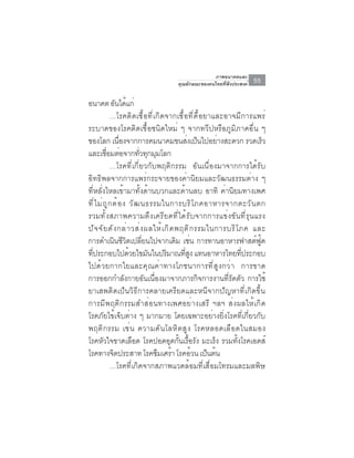 ภาพอนาคตและ
                                      คุณลักษณะของคนไทยที่พึงประสงค์   55

อนาคต อนไดแก่     ั ้
              …โรคติดเชื้อที่เกิดจากเชื้อที่ดื้อยาและอาจมีการแพร่
ระบาดของโรคติดเชื้อชนิดใหม่ ๆ จากทวีปหรือภูมิภาคอื่น ๆ
ของโลก เนองจากการคมนาคมขนสงเปนไปอยางสะดวก รวดเรว
                   ่ื                             ่ ็         ่            ็
และเชอมตอจากทวทกมมโลก
           ่ื ่            ่ั ุ ุ
              …โรคที่เกี่ยวกับพฤติกรรม อันเนื่องมาจากการได้รับ
อิทธิพลจากการแพร่กระจายของค่านิยมและวัฒนธรรมต่าง ๆ
ที่หลั่งไหลเข้ามาทั้งด้านบวกและด้านลบ อาทิ ค่านิยมทางเพศ
ที ่ ไ ม่ ถ ู ก ต้ อ ง วั ฒ นธรรมในการบริ โ ภคอาหารจากตะวั น ตก
รวมทั้งสภาพความตึงเครียดที่ได้รับจากการแข่งขันที่รุนแรง
ป ั จ จ ั ย ด ั ง กล ่ า วส ่ ง ผลให ้ เ ก ิ ด พฤต ิ ก รรมในการบร ิ โ ภค และ
การดำเนินชีวิตเปลี่ยนไปจากเดิม เช่น การทานอาหารฟาสต์ฟู้ด
ทีประกอบไปด้วยไขมันในปริมาณทีสง แทนอาหารไทยทีประกอบ
  ่                                              ู่                   ่
ไปด้วยกากใยและคุณค่าทางโภชนาการที่สูงกว่า การขาด
การออกกำลังกายอันเนื่องมาจากภารกิจการงานที่รัดตัว การใช้
ยาเสพติดเป็นวิธีการคลายเครียดและหนีจากปัญหาที่เกิดขึ้น
การมีพฤติกรรมสำส่อนทางเพศอย่างเสรี ฯลฯ ส่งผลให้เกิด
โรคภัยไข้เจ็บต่าง ๆ มากมาย โดยเฉพาะอย่างยิ่งโรคที่เกี่ยวกับ
พฤติ ก รรม เช่ น ความดั น โลหิ ต สู ง โรคหลอดเลื อ ดในสมอง
โรคหัวใจขาดเลือด โรคปอดอุดกั้นเรื้อรัง มะเร็ง รวมทั้งโรคเอดส์
โรคทางจตประสาท โรคซมเศรา โรคอวน เปนตน
                ิ                  ึ ้               ้    ็ ้
              …โรคที่เกิดจากสภาพแวดล้อมที่เสื่อมโทรมและมลพิษ
 