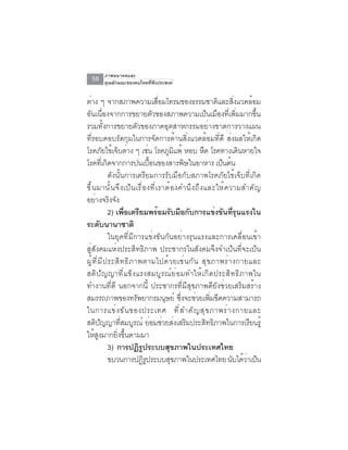 ภาพอนาคตและ
  56    คุณลักษณะของคนไทยที่พึงประสงค์


ต่าง ๆ จากสภาพความเสือมโทรมของธรรมชาติและสิงแวดล้อม
                                            ่                             ่
อันเนื่องจากการขยายตัวของสภาพความเป็นเมืองที่เพิ่มมากขึ้น
รวมทั้งการขยายตัวของภาคอุตสาหกรรมอย่างขาดการวางแผน
ที่รอบคอบรัดกุมในการจัดการด้านสิ่งแวดล้อมที่ดี ส่งผลให้เกิด
โรคภยไขเจบตาง ๆ เชน โรคภมแพ้ หอบ หด โรคทางเดนหายใจ
                ั ้ ็ ่              ่        ู ิ              ื             ิ
โรคทเ่ี กดจากการปนเปอนของสารพษในอาหาร เปนตน
                  ิ                    ้ื             ิ              ็ ้
                    ดังนั้นการเตรียมการรับมือกับสภาพโรคภัยไข้เจ็บที่เกิด
ขึ ้ น มานั ้ น จึ ง เป็ น เรื ่ อ งที ่ เ ราต้ อ งคำนึ ง ถึ ง และให้ ค วามสำคั ญ
อย่างจริงจัง
                    2) เพือเตรียมพร้อมรับมือกับการแข่งขันทีรนแรงใน
                            ่                                             ุ่
ระดบนานาชาติ  ั
                    ในยุคที่มีการแข่งขันกันอย่างรุนแรงและการเคลื่อนเข้า
สู่สังคมแห่งประสิทธิภาพ ประชากรในสังคมจึงจำเป็นที่จะเป็น
ผ ู ้ ท ี ่ ม ี ป ระส ิ ท ธ ิ ภ าพตามไปด ้ ว ยเช ่ น ก ั น ส ุ ข ภาพร ่ า งกายและ
สต ิ ป ั ญ ญาท ี ่ แ ข ็ ง แรงสมบ ู ร ณ ์ ย ่ อ มทำให ้ เ ก ิ ด ประส ิ ท ธ ิ ภ าพใน
ทำงานที่ดี นอกจากนี้ ประชากรที่มีสุขภาพดียังช่วยเสริมสร้าง
สมรรถภาพของทรัพยากรมนุษย์ ซึงจะช่วยเพิมขีดความสามารถ่              ่
ในการแข่ ง ขั น ของประเทศ ที ่ ส ำคั ญ สุ ข ภาพร่ า งกายและ
สตปญญาทสมบรณ์ ยอมชวยสงเสรมประสทธภาพในการเรยนรู้
       ิ ั                ่ี ู            ่ ่ ่ ิ                ิ ิ              ี
ให้สงมากยิงขึนตามมา
            ู           ่ ้
                    3) การปฏิรูประบบสุขภาพในประเทศไทย
                    ขบวนการปฏิรประบบสุขภาพในประเทศไทย นับได้วาเป็น
                                   ู                                            ่
 