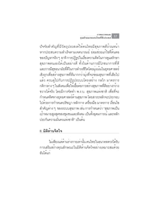 ภาพอนาคตและ
                                         คุณลักษณะของคนไทยที่พึงประสงค์     57

ปัจจัยสำคัญที่มีวัตถุประสงค์ให้คนไทยมีสุขภาพดีถ้วนหน้า
หากประสบความสำเร็จตามเจตนารมย์ ย่อมช่วยแก้ไขที่ต้นตอ
ของปัญหาจริง ๆ อาทิ การปฏิรปในเรืองความคิดในการดูแลรักษา
                                          ู        ่
สุขภาพตนเองได้เป็นอย่างดี ทั้งในด้านการมีโภชนาการที่ดี
และการมสขอนามยทดในการดำรงชวตโดยมงเนนในยทธศาสตร์
             ีุ          ั ่ี ี                      ีิ       ุ่ ้        ุ
เชิงรุกเพื่อสร้างสุขภาพที่ดีมากกว่ามุ่งที่จะซ่อมสุขภาพที่เสียไป
แล้ว ควบคู่ไปกับการปฏิรูประบบโครงสร้าง กลไก มาตรการ
กติกาต่าง ๆ ในสังคมเพือให้เอือต่อการสร้างสุขภาพทีดอย่างกว้าง
                                 ่      ้                             ่ ี
ขวางได้จริง โดยมีการจัดทำ พ.ร.บ. สุขภาพแห่งชาติ เพื่อที่จะ
กำหนดทศทางยทธศาสตรดานสขภาพ โดยสาระหลกจะประกอบ
           ิ           ุ             ์ ้ ุ                          ั
ไปดวยการกำหนดปรชญา หลกการ เครองมอ มาตรการ เงอนไข
     ้                       ั              ั            ่ื ื               ่ื
สำคญตาง ๆ ของระบบสขภาพ เชน การกำหนดวา “สขภาพเปน
       ั ่                         ุ             ่                 ่ ุ         ็
เปาหมายสงสดของชมชนและสงคม เปนทงอดมการณ์ และหลก
   ้            ู ุ        ุ                   ั        ็ ้ั ุ                   ั
ประกนความมนคงแหงชาติ” เปนตน
        ั           ่ั         ่              ็ ้

II. มตดานจตใจ
     ิ ิ ้ ิ

      ไมเ่ พยงแตดานรางกายเทานน คนไทยในอนาคตควรไดรบ
            ี ่ ้ ่        ่ ้ั                    ้ั
การเสริมสร้างคุณลักษณะในมิติด้านจิตใจอย่างเหมาะสมด้วย
อนไดแก่
 ั ้
 
