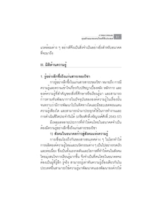 ภาพอนาคตและ
                                  คุณลักษณะของคนไทยที่พึงประสงค์   61

แวดล้อมต่าง ๆ อย่างดีจึงเป็นสิ่งจำเป็นอย่างยิ่งสำหรับอนาคต
ที่จะมาถึง

III. มิตดานความรู้
        ิ ้

1. รอยางลกซงถงแกนสาระของวชา
    ู้ ่ ึ ้ึ ึ ่                        ิ
         การรูอย่างลึกซึงในแก่นสารสาระของวิชา หมายถึง การมี
               ้            ้
ความรู้และความเข้าใจเกี่ยวกับปรัชญาเบื้องหลัง หลักการ และ
องค์ความรู้ที่สำคัญของสิ่งที่ศึกษาหรือเรียนรู้มา และสามารถ
ก้าวตามทันพัฒนาการในปัจจุบันขององค์ความรู้ในเรื่องนั้น
จนทราบว่ามีการพัฒนาไปในทิศทางใดและมีขอบเขตพรมแดน
ความรู้เพียงใด และสามารถนำมาประยุกต์ใช้ในการทำงานและ
การดำเนินชีวตประจำวันได้ (เกรียงศักดิ์ เจริญวงศ์ศกดิ,์ 2543: 57)
                       ิ                                ั
         มีเหตุผลหลายประการที่ทำให้คนไทยในอนาคตจำเป็น
ต้องมีความรูอย่างลึกซึงถึงแก่นสาระของวิชา
                     ้        ้
         1) สงคมในอนาคตกาวสสงคมแหงความรู้
                 ั                ้ ู่ ั        ่
         การเชื่อมโยงถึงกันของสารสนเทศต่าง ๆ ในโลกทำให้
การผลตองคความรใหมและนวตกรรมตาง ๆ เปนไปอยางรวดเรว
       ิ           ์     ู้ ่      ั        ่     ็         ่      ็
และต่อเนื่อง ซึ่งเป็นทั้งแรงกดดันและโอกาสที่ทำให้คนในสังคม
ไทยมุ่งสนใจการเรียนรู้มากขึ้น จึงจำเป็นที่คนไทยในอนาคตจะ
ต้องเป็นผู้ที่รู้ลึก รู้จริง สามารถรู้เท่าทันความรู้เรื่องเดียวกันใน
ประเทศอื่นสามารถใช้ความรู้มาพัฒนาตนเองพัฒนาองค์กรให้
 