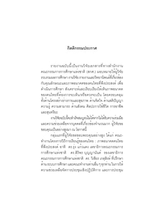 (8)

                      กิตติกรรมประกาศ


        รายงานฉบั บ นี ้ เ ป็ น งานวิ จ ั ย เอกสารที ่ ท างสำนั ก งาน
คณะกรรมการการศึกษาแห่งชาติ (สกศ.) มอบหมายให้ผู้วิจัย
รวบรวมผลการศึกษา งานวิจย รายงานและวิทยานิพนธ์ทเ่ี กียวข้อง
                               ั                                 ่
กับคุณลักษณะและภาพอนาคตของคนไทยที่พึงประสงค์ เพื่อ
ดำเนินการศึกษา สังเคราะห์และเรียบเรียงให้เห็นภาพอนาคต
ของคนไทยที่ต้องการจะเห็น /หรือควรจะเป็น โดยครอบคลุม
ทงดานโครงสรางรางกายและสขภาพ ดานจตใจ ดานสตปญญา
  ้ั ้          ้ ่               ุ          ้ ิ         ้     ิ ั
ความรู้ ความสามารถ ด้านสังคม ศิลปะการใช้ชีวิต การอาชีพ
และสุนทรียะ
        งานวิจยฉบับนีจะสำเร็จสมบูรณ์ไม่ได้หากไม่ได้รบความร่วมมือ
              ั       ้                                    ั
และความช่วยเหลือจากบุคคลที่เกี่ยวข้องจำนวนมาก ผู้วิจัยขอ
ขอบคณเปนอยางสงมา ณ โอกาสน้ี
       ุ ็ ่ ู
        กลุ่มแรกที่ผู้วิจัยขอขอบพระคุณอย่างสูง ได้แก่ คณะ-
ทำงานโครงการวิถีการเรียนรู้ของคนไทย : ภาพอนาคตคนไทย
ที่พึงประสงค์ อาทิ ดร.รุ่ง แก้วแดง เลขาธิการคณะกรรมการ
การศึกษาแห่งชาติ ดร.สิริพร บุญญานันต์ รองเลขาธิการ
คณะกรรมการการศึกษาแห่งชาติ ดร. วิเชียร เกตุสงห์ ทีปรึกษา     ิ ่
ด้าน ระบบการศึกษา และคณะทำงานท่านอืน ๆ ทุกท่าน ในการให้
                                                ่
ความช่วยเหลือจัดการประชุมเชิงปฏิบัติการ และการประชุม
 