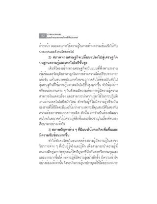 ภาพอนาคตและ
 62   คุณลักษณะของคนไทยที่พึงประสงค์


ก้าวหน้า ตลอดจนการใช้ความรู้ในการสร้างความเข้มแข็งให้กับ
ประเทศและสังคมไทยต่อไป
           2) สภาพทางเศรษฐกิจเปลี่ยนแปลงไปสู่เศรษฐกิจ
บนฐานความรู้และเทคโนโลยีขั้นสูง
           เดิมทีโครงสร้างทางเศรษฐกิจเป็นแบบที่พึ่งพาแรงงาน
เข้มข้นและวัตถุดิบราคาถูกในการสร้างความได้เปรียบทางการ
แข่งขัน แต่ในอนาคตประเทศไทยจะถูกกดดันให้ต้องปรับตัวไป
สู่เศรษฐกิจที่ใช้ความรู้และเทคโนโลยีขั้นสูงมากขึ้น ทำให้องค์กร
หรือหน่วยงานต่าง ๆ ในสังคมมีความต้องการผู้มีความรู้ความ
สามารถในแต่ละเรื่อง และสามารถนำความรู้มาใช้ในการปฏิบัติ
งานผ่านเทคโนโลยีสมัยใหม่ สำหรับผู้ที่ไม่มีความรู้หรือเป็น
แรงงานทีไร้ฝมอจะมีแนวโน้มว่างงาน เพราะมีคณสมบัตไม่ตรงกับ
             ่ ี ื                                 ุ       ิ
ความต้องการของภาคการผลิต ดังนั้น เราจำเป็นต้องพัฒนา
คนไทยในอนาคตใหมความรทลกซงและเชยวชาญในเรองทตนเอง
                        ้ ี    ู้ ่ี ึ ้ึ     ่ี        ่ื ่ี
ศกษามาอยางแทจรง
   ึ            ่ ้ ิ
           3) สภาพปัญหาต่าง ๆ ทีมแนวโน้มจะเกิดเพิมขึนและ
                                       ่ ี                ่ ้
มความซบซอนมากขน
     ี        ั ้           ้ึ
           ทำให้สังคมไทยในอนาคตต้องการผู้มีความรู้ในสาขา
วิชาการต่าง ๆ ที่เป็นผู้รู้จริงและรู้ลึก เพื่อสามารถนำความรู้ที่
ตนเองมีอยู่มาประยุกต์แก้ไขปัญหาที่นับวันจะทวีความรุนแรง
และยากมากขึ้นได้ เฉพาะผู้ที่มีความรู้อย่างลึกซึ้ง มีความเข้าใจ
อยางถองแทเทานน จงจะนำความรมาประยกตใชไดอยางเหมาะ
       ่ ่       ้ ่ ้ั ึ                  ู้    ุ ์ ้ ้ ่
 