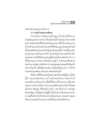 ภาพอนาคตและ
                                         คุณลักษณะของคนไทยที่พึงประสงค์     63

สมกับบริบทและความต้องการ
             4) การสรางทนทางสงคม
                         ้ ุ           ั
             ความต ้ อ งการพ ั ฒ นาภ ู ม ิ ป ั ญ ญาท ้ อ งถ ิ ่ น ให ้ ม ี ค วาม
รวมสมยและสามารถนำมาใชประโยชนได้ อนเปนเปาหมายหนง
  ่        ั                         ้             ์ ั ็ ้                      ่ึ
ของภาพสังคมไทยที่พึงประสงค์ในอนาคต เพื่อให้เรายังสามารถ
รักษาลักษณะเฉพาะของประเทศ ซึงตังอยูบนฐานของเอกลักษณ์
                                              ่ ้ ่
ทเ่ี ปนจดแขงของประเทศ โดยไมแยกสวนและฝนการเปลยนแปลง
        ็ ุ ็                            ่      ่      ื             ่ี
ของโลกอนาคตที่จะมาถึงได้ สังคมไทยในอนาคตจึงจำเป็น
จะต้องสร้างคนที่มีลักษณะของผู้มีความรู้ในศาสตร์สาขาต่าง ๆ
ให้มความสามารถในการใช้องค์ความรูตาง ๆ ทีตนเองเชียวชาญ
         ี                                        ้ ่    ่              ่
ร่วมกับความรูเ้ ฉพาะอันเกิดจากการสะสมและถ่ายทอดสืบเนืองกัน                 ่
มาจากท้องถิ่น เพื่อพัฒนาองค์ความรู้ท้องถิ่นด้านต่าง ๆ ให้เกิด
ประโยชนและพฒนาเปนทนทางสงคมตอไปได้
                ์    ั        ็ ุ          ั        ่
             ดังนัน คนทีพงประสงค์ในอนาคตจะต้องเป็นผูมความรูจริง
                  ้       ่ ึ                                    ้ ี          ้
รู้ลึก และตามทันกับความก้าวหน้าของวิทยาการในสาขาที่
ตนเองมีความถนัด สนใจ หรือที่ได้รับการศึกษามามากเพียงพอ
จนสามารถนำมาใช้ในการทำงานและชีวิตประจำวันได้ ซึ่งสอด
คล้องกับ พิณสุดา สิริธรังศรี (2540: 138) ที่กล่าวว่า ควรปลูก
ฝงและพฒนาใหผเู้ รยน เปนผรลก รจรงในสาขานนจนสามารถนำ
    ั         ั        ้ ี      ็ ู้ ู้ ึ ู้ ิ             ้ั
ความรู้ที่ได้รับไปก่อให้เกิดประโยชน์ต่อตนเอง ครอบครัว ชุมชน
สงคม ประเทศชาติ และนานาชาตไดอยางมประสทธภาพ
      ั                                      ิ ้ ่ ี          ิ ิ
 