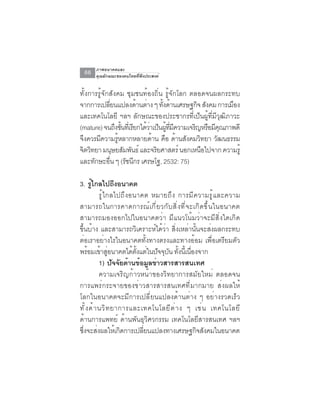 ภาพอนาคตและ
  66   คุณลักษณะของคนไทยที่พึงประสงค์


ทั้งการรู้จักสังคม ชุมชนท้องถิ่น รู้จักโลก ตลอดจนผลกระทบ
จากการเปลียนแปลงด้านต่าง ๆ ทังด้านเศรษฐกิจ สังคม การเมือง
                ่                  ้
และเทคโนโลยี ฯลฯ ลักษณะของประชากรที่เป็นผู้ที่มีวุฒิภาวะ
(mature) จนถึงขันทีเ่ รียกได้วาเป็นผูทมความเจริญหรือมีคณภาพดี
                    ้         ่      ้ ่ี ี            ุ
จึงควรมีความรูหลากหลายด้าน คือ ด้านสังคมวิทยา วัฒนธรรม
                  ้
จิตวิทยา มนุษยสัมพันธ์ และจริยศาสตร์ นอกเหนือไปจาก ความรู้
และทกษะอน ๆ (รชนกร เศรษโฐ, 2532: 75)
      ั      ่ื       ั ี

3. รูไกลไปถึงอนาคต
         ้
              ร ู ้ ไ กลไปถ ึ ง อนาคต หมายถ ึ ง การม ี ค วามร ู ้ แ ละความ
สามารถในการคาดการณ์ เ กี ่ ย วกั บ สิ ่ ง ที ่ จ ะเกิ ด ขึ ้ น ในอนาคต
สามารถมองออกไปในอนาคตว่า มีแนวโน้มว่าจะมีสิ่งใดเกิด
ขึ้นบ้าง และสามารถวิเคราะห์ได้ว่า สิ่งเหล่านั้นจะส่งผลกระทบ
ต่อเราอย่างไรในอนาคตทั้งทางตรงและทางอ้อม เพื่อเตรียมตัว
พรอมเขาสอนาคตไดตงแตในปจจบน ทงนเ้ี นองจาก
       ้ ้ ู่                    ้ ้ั ่ ั ุ ั ้ั ่ื
              1) ปจจยดานขอมลขาวสารสารสนเทศ
                        ั ั ้ ้ ู ่
              ความเจริญก้าวหน้าของวิทยาการสมัยใหม่ ตลอดจน
การแพร่กระจายของข่าวสารสารสนเทศที่มากมาย ส่งผลให้
โลกในอนาคตจะมีการเปลี่ยนแปลงด้านต่าง ๆ อย่างรวดเร็ว
ท ั ้ ง ด ้ า นว ิ ท ยาการและเทคโนโลย ี ต ่ า ง ๆ เช ่ น เทคโนโลย ี
ด้านการแพทย์ ด้านพันธุวิศวกรรม เทคโนโลยีสารสนเทศ ฯลฯ
ซงจะสงผลใหเ้ กดการเปลยนแปลงทางเศรษฐกจสงคมในอนาคต
 ่ึ ่                      ิ          ่ี                ิ ั
 