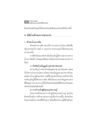 ภาพอนาคตและ
  68   คุณลักษณะของคนไทยที่พึงประสงค์


อันจะช่วยสนับสนุนให้สังคมไทยเป็นสังคมแห่งประสิทธิภาพได้

IV. มตดานทกษะความสามารถ
     ิ ิ ้ ั

1. ทกษะดานการคด
          ั     ้        ิ
             ทกษะดานการคด หมายถง ความสามารถในการคดเพอ
              ั      ้         ิ      ึ                         ิ ่ื
ว ั ต ถ ุ ป ระสงค ์ บ างอย ่ า ง และสามารถควบค ุ ม ให ้ ค ิ ด จนบรรล ุ
เป้าหมายได้
             การที่คนในอนาคตจำเป็นต้องเป็นผู้มีความสามารถทาง
ด้านการคิดนั้น มีเหตุผลหรือสภาพโน้มนำด้วยกันหลายประการ
ได้แก่
             1) ปจจยดานขอมลขาวสารสารสนเทศ
                  ั ั ้ ้ ู ่
             ความเจริญก้าวหน้าด้านข้อมูลข่าวสารสารสนเทศ ส่งผล
ให้เกิดการกระจายและการไหลบ่าของข้อมูลข่าวสารจากทั่วทุก
มุมโลกเข้ามาสู่สังคมไทย คนที่พึงประสงค์ในอนาคตจึงจำเป็น
จะต้องเป็นผู้ที่มีทักษะการคิด เพื่อให้สามารถนำข้อมูลข่าวสาร
ทีมอยูอย่างมากมาย มาใช้ให้เกิดประโยชน์ตอชีวตประจำวันและ
    ่ ี ่                                    ่ ิ
เกิดประโยชน์ต่อสังคมได้
             2) การก้าวเข้าสูสงคมแห่งความรู้
                                 ่ ั
             ในอนาคตสังคมจะก้าวเข้าสู่สังคมแห่งความรู้ ผู้คนใน
สังคมมีระดับการศึกษาและความรู้เพิ่มจำนวนขึ้น สังคมไทย
ในอนาคตต้องการคนที่มีทักษะการคิดเพื่อนำความรู้ที่มีในสังคม
 