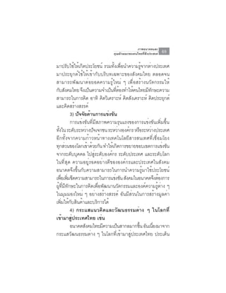 ภาพอนาคตและ
                               คุณลักษณะของคนไทยที่พึงประสงค์   69

มาปรับใช้ให้เกิดประโยชน์ รวมทังเพือนำความรูจากต่างประเทศ
                                   ้ ่          ้
มาประยุกต์ใช้ให้เข้ากับบริบทเฉพาะของสังคมไทย ตลอดจน
สามารถพัฒนาต่อยอดความรู้ใหม่ ๆ เพื่อสร้างนวัตกรรมให้
กับสังคมไทย จึงเป็นความจำเป็นทีตองทำให้คนไทยมีทกษะความ
                                    ่ ้             ั
สามารถในการคิด อาทิ คิดวิเคราะห์ คิดสังเคราะห์ คิดประยุกต์
และคิดสร้างสรรค์
           3) ปจจยดานการแขงขน
                ั ั ้          ่ ั
           การแข่งขันที่มีสภาพความรุนแรงของการแข่งขันเพิ่มขึ้น
ทงใน ระดบระหวางปจเจกชน ระหวางองคกร หรอระหวางประเทศ
   ้ั         ั    ่ ั                ่ ์   ื     ่
อีกทั้งจากความก้าวหน้าทางเทคโนโลยีสารสนเทศที่เชื่อมโยง
ทุกส่วนของโลกเข้าด้วยกัน ทำให้เกิดการขยายขอบเขตการแข่งขัน
จากระดับบุคคล ไปสู่ระดับองค์กร ระดับประเทศ และระดับโลก
ในที่สุด ความอยู่รอดอย่างดีขององค์กรและประเทศในสังคม
อนาคตจึงขึ้นกับความสามารถในการนำความรู้มาใช้ประโยชน์
เพือเพิมขีดความสามารถในการแข่งขัน สังคมในอนาคตจึงต้องการ
      ่ ่
ผู้ที่มีทักษะในการคิดเพื่อพัฒนานวัตกรรมและองค์ความรู้ต่าง ๆ
ในมุมมองใหม่ ๆ อย่างสร้างสรรค์ อันมีส่วนในการสร้างมูลค่า
เพิ่มให้กับสินค้าและบริการได้
           4) กระแสแนวคิดและวัฒนธรรมต่าง ๆ ในโลกที่
เข้ามาสูประเทศไทย เช่น
            ่
           อนาคตสังคมไทยมีความเป็นสากลมากขึน อันเนืองมาจาก
                                              ้       ่
กระแสวัฒนธรรมต่าง ๆ ในโลกที่เข้ามาสู่ประเทศไทย ประเด็น
 