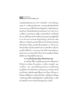 ภาพอนาคตและ
  70    คุณลักษณะของคนไทยที่พึงประสงค์


ร่วมสมัยในสังคมอนาคต อาทิ การโคลนนิ่ง การทำแท้งโดยถูก
กฎหมาย การดัดแปลงพันธุกรรม กระแสแนวคิดหลังสมัยใหม่
(postmodernism) ทยดปจเจกชนเปนศนยกลาง ไมสนใจรปแบบ
                                ่ี ึ ั             ็ ู ์             ่       ู
ของสังคม ได้ส่งอิทธิพลต่อประเทศไทยอย่างกว้างขวางผ่าน
ทางสอตาง ๆ เชน โฆษณา แฟชน ภาพยนตร์ สนคา ฯลฯ ซงจะยง
              ่ื ่            ่            ่ั                   ิ ้        ่ึ ่ิ
เขามามากขนในอนาคตผานเครอขายสารสนเทศ และปฏสมพนธ์
      ้                ้ึ                ่    ื ่                         ิั ั
ทางการค้าระหว่างประเทศ สังคมไทยต้องการทักษะในการคิด
เพื่อสามารถเลือกรับและปรับใช้สิ่งเหล่านี้ ให้เกิดประโยชน์ต่อ
สังคมไทยมากที่สุด และหลีกเลี่ยงผลเสียต่าง ๆ ที่จะตามมา
สังคมไทยจึงจำเป็นต้องอาศัยทักษะในการคิดเพื่อการเลือกรับ
และเลือกใช้สิ่งใหม่ ๆ อย่างเหมาะสม มิใช่การลอกเลียนแบบ
โดยปราศจากการประยุกต์ใช้ หรือการทำตามแฟชั่นเท่านั้นโดย
มิได้พจารณาถึงผลเสียทีจะเกิดตามมา
                ิ                    ่
                  5) ความซับซ้อนของปัญหาสังคมในอนาคต
                  สภาพปัญหาที่มีความซับซ้อนและรุนแรงมากขึ้นทุกขณะ
ท ั ้ ง ป ั ญ หาทางส ั ง คม ส ิ ่ ง แวดล ้ อ ม การเม ื อ ง เศรษฐก ิ จ และ
การศ ึ ก ษา ฯลฯ ส ่ ง ผลให ้ ส ั ง คมไทยต ้ อ งการคนท ี ่ ค ิ ด เป ็ น
และรู้จักคิด เข้ามามีส่วนในการแก้ไขและบรรเทาปัญหาเหล่านี้
เช่น มีทกษะการคิดเชิงกลยุทธ์เพือหาทางแก้ปญหา มีทกษะการ
                  ั                            ่              ั         ั
คิดวิเคราะห์เพือค้นหารากปัญหาทีแท้จริง การคิดสังเคราะห์ขอมูล
                            ่                    ่                             ้
การคดประยกตใชความรในเชงสหวทยาการเพอแกปญหา การคด
            ิ             ุ ์ ้        ู้ ิ ิ               ่ื ้ ั               ิ
สรางสรรคในการหาทางออกใหกบปญหานน ๆ เปนตน
        ้            ์                     ้ั ั          ้ั         ็ ้
 