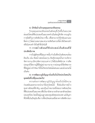 ภาพอนาคตและ
                                                      คุณลักษณะของคนไทยที่พึงประสงค์                71

                    6) ปจจยดานวกฤตคณธรรมจรยธรรม
                           ั ั ้ ิ                       ุ                   ิ
                    วิกฤตคุณธรรมจริยธรรมในสังคมที่เกิดขึ้นในอนาคต
ส่งผลให้คนที่พึงประสงค์ในอนาคตจำเป็นต้องรู้จักคิด ควบคู่กับ
การมีสติในการตัดสินใจมากขึ้น เพื่อสามารถวินิจฉัยแยกแยะ
สงตาง ๆ ไดอยางเหมาะสม สามารถคดวเิ คราะหไดวาสงใดควรทำ
     ่ิ ่              ้ ่                                           ิ                 ์ ้ ่ ่ิ
หรือไม่ควรทำ สิงใดดี สิงใดไม่ดี   ่           ่
                    7) การสร้ า งสั ง คมที ่ พ ึ ง ประสงค์ เ ป็ น สั ง คมที ่ ม ี
ประสิทธิภาพ
                    การไปสสงคมทมคณภาพนน จำเปนทคนในสงคมจะตอง
                              ู่ ั          ่ี ี ุ             ้ั              ็ ่ี          ั         ้
คิดเป็น เช่น คิดสร้างสรรค์ผลงาน คิดเชิงกลยุทธ์ในการบริหาร
จดการงาน บรหารจดการระบบตาง ๆ ใหมประสทธภาพ การคด
   ั                         ิ ั                           ่               ้ ี          ิ ิ                ิ
ประยุกต์ใช้ความรูทมอยูอย่างมากมาย การประยุกต์ใช้ทรัพยากร
                                    ้ ่ี ี ่
ทมอยอยางจำกดมาใชใหเ้ กดประโยชนตอตนเอง และสวนรวมได้
         ่ี ี ู่ ่              ั          ้ ิ                         ์ ่                       ่
เปนตน       ็ ้
                    8) การพัฒนาภูมิปัญญาท้องถิ่นให้เกิดประโยชน์กับ
ยุคสมัยที่เปลี่ยนแปลงไป
                    ความต ้ อ งการพ ั ฒ นาภ ู ม ิ ป ั ญ ญาท ้ อ งถ ิ ่ น ให ้ ม ี ค วาม
รวมสมยและสามารถนำมาใชประโยชนได้ ซงนบเปนการสราง
 ่                ั                                    ้                ์            ่ึ ั ็              ้
ทุนทางสังคมที่สำคัญ และเป็นเป้าหมายหนึ่งของภาพสังคมไทย
ทพงประสงคในอนาคต เพอใหเ้ รายงสามารถรกษาเอกลกษณของ
       ่ี ึ              ์                       ่ื          ั                     ั            ั ์
ประเทศไทย โดยตงอยบนฐานของจดแขงของประเทศ แตปญหา
                                     ้ั ู่                        ุ ็                              ่ ั
ทเ่ี กดขนในปจจบน คอ การทคนไทยสวนหนงขาดการคดพจารณา
             ิ ้ึ       ั ุ ั ื                     ่ี             ่            ่ึ             ิ ิ
 