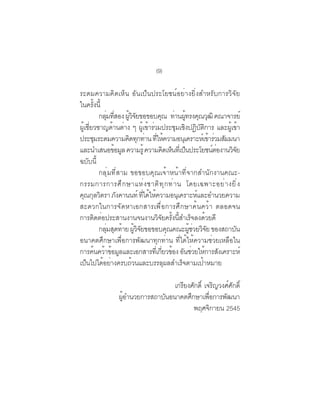 (9)

ระดมความคิดเห็น อันเป็นประโยชน์อย่างยิ่งสำหรับการวิจัย
ในครั้งนี้
        กลมทสอง ผวจยขอขอบคณ ทานผทรงคณวฒิ คณาจารย์
           ุ่ ่ี     ู้ ิ ั            ุ ่ ู้ ุ ุ
ผเชยวชาญดานตาง ๆ ผเขารวมประชมเชงปฏบตการ และผเขา
 ู้ ่ี          ้ ่         ู้ ้ ่            ุ ิ ิ ั ิ      ู้ ้
ประชุมระดมความคิดทุกท่าน ทีให้ความอนุเคราะห์เข้าร่วมสัมมนา
                                     ่
และนำเสนอขอมล ความรู้ ความคดเหนทเ่ี ปนประโยชนตองานวจย
                 ้ ู                       ิ ็ ็          ์่   ิั
ฉบับนี้
        กลุ่มที่สาม ขอขอบคุณเจ้าหน้าที่จากสำนักงานคณะ-
กรรมการการศ ึ ก ษาแห ่ ง ชาต ิ ท ุ ก ท ่ า น โดยเฉพาะอย ่ า งย ิ ่ ง
คณกลวตรา ภงคานนท์ ทไดใหความอนเุ คราะหและอำนวยความ
   ุ ุ ิ          ั           ่ี ้ ้                 ์
สะดวกในการจัดหาเอกสารเพื่อการศึกษาค้นคว้า ตลอดจน
การติดต่อประสานงานจนงานวิจยครังนีสำเร็จลงด้วยดี
                                        ั ้ ้
        กลมสดทาย ผวจยขอขอบคณคณะผชวยวจย ของสถาบน
             ุ่ ุ ้ ู้ ิ ั                  ุ    ู้ ่ ิ ั       ั
อนาคตศึกษาเพื่อการพัฒนาทุกท่าน ที่ได้ให้ความช่วยเหลือใน
การคนควาขอมลและเอกสารทเ่ี กยวของ อนชวยใหการสงเคราะห์
       ้ ้ ้ ู                           ่ี ้ ั ่ ้ ั
เป็นไปได้อย่างครบถ้วนและบรรลุผลสำเร็จตามเป้าหมาย

                                เกรยงศกด์ิ เจรญวงศศกด์ิ
                                   ี ั            ิ   ์ ั
                ผอำนวยการสถาบนอนาคตศกษาเพอการพฒนา
                 ู้          ั       ึ       ่ื     ั
                                       พฤศจกายน 2545
                                                ิ
 