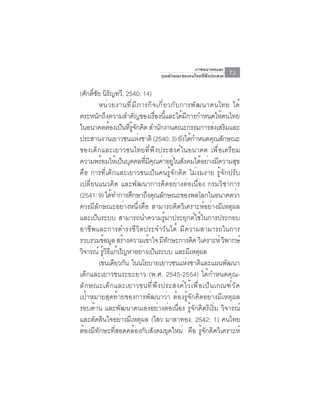 ภาพอนาคตและ
                                         คุณลักษณะของคนไทยที่พึงประสงค์    73

(ศักดิชย นิรญทวี, 2540: 14)
       ์ั ั
          หน ่ ว ยงานท ี ่ ม ี ภ ารก ิ จ เก ี ่ ย วก ั บ การพ ั ฒ นาคนไทย ได ้
ตระหนกถงความสำคญของเรองนและไดมการกำหนดใหคนไทย
         ั ึ                  ั           ่ื ้ี           ้ ี            ้
ในอนาคตต้องเป็นทีรจกคิด สำนักงานคณะกรรมการส่งเสริมและ
                          ่ ู้ ั
ประสานงานเยาวชนแหงชาติ (2540: 3) ยงไดกำหนดคณลกษณะ
                                 ่                       ั ้           ุ ั
ของเด็กและเยาวชนไทยที่พึงประสงค์ในอนาคต เพื่อเตรียม
ความพรอมใหเ้ ปนบคคลทมคณคาอยในสงคมไดอยางมความสข
           ้            ็ ุ         ่ี ี ุ ่ ู่ ั                  ้ ่ ี        ุ
คือ การที่เด็กและเยาวชนเป็นคนรู้จักคิด ไม่งมงาย รู้จักปรับ
เปลี่ยนแนวคิด และพัฒนาการคิดอย่างต่อเนื่อง กรมวิชาการ
(2541: 9) ได้ทำการศึกษาถึงคุณลักษณะของพลโลกในอนาคตว่า
ควรมีลักษณะอย่างหนึ่งคือ สามารถคิดวิเคราะห์อย่างมีเหตุผล
และเป็นระบบ สามารถนำความรู้มาประยุกต์ใช้ในการประกอบ
อาชีพและการดำรงชีวิตประจำวันได้ มีความสามารถในการ
รวบรวมขอมล สรางความเขาใจ มทกษะการคด วเิ คราะห์ วพากษ์
               ้ ู ้                   ้        ี ั             ิ          ิ
วจารณ์ รวธแกปญหาอยางเปนระบบ และมเหตผล
 ิ           ู้ ิ ี ้ ั            ่ ็                         ี ุ
          เชนเดยวกน ในนโยบายเยาวชนแหงชาตและแผนพฒนา
                ่ ี ั                                         ่ ิ            ั
เด็กและเยาวชนระยะยาว (พ.ศ. 2545-2554) ได้กำหนดคุณ-
ล ั ก ษณะเด ็ ก และเยาวชนท ี ่ พ ึ ง ประสงค ์ ไ ว ้ เ พ ื ่ อ เป ็ น เกณฑ ์ ว ั ด
เป้าหมายสุดท้ายของการพัฒนาว่า ต้องรู้จักคิดอย่างมีเหตุผล
รอบด้าน และพัฒนาตนเองอย่างต่อเนื่อง รู้จักคิดริเริ่ม วิจารณ์
และตัดสินใจอย่างมีเหตุผล (ไสว มาลาทอง, 2542: 1) คนไทย
ต้องมีทักษะที่สอดคล้องกับสังคมยุคใหม่ คือ รู้จักคิดวิเคราะห์
 