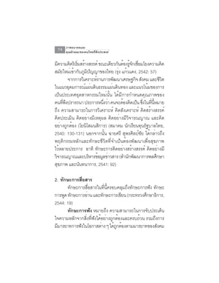 ภาพอนาคตและ
 74   คุณลักษณะของคนไทยที่พึงประสงค์


มความคดรเิ รมสรางสรรค์ ขณะเดยวกนตองรจกเชอมโยงความคด
    ี         ิ ่ิ ้              ี ั ้ ู้ ั ่ื          ิ
สมยใหมเขากบภมปญญาของไทย (รง แกวแดง, 2542: 57)
       ั       ่ ้ ั ู ิ ั           ุ่ ้
             จากการวเิ คราะหงานการพฒนาเศรษฐกจ สงคม และชวต
                            ์      ั         ิ ั        ีิ
ในแนวอุดมการณ์แผ่นดินธรรมแผ่นดินทอง และแนวโน้มของการ
เป็นประเทศอุตสาหกรรมใหม่นั้น ได้มีการกำหนดคุณภาพของ
คนทีพงปรารถนา ประการหนึงว่า คนจะต้องคิดเป็น ซึงในทีนหมาย
         ่ ึ                    ่                ่ ่ ้ี
ถึง ความสามารถในการวิเคราะห์ คิดสังเคราะห์ คิดสร้างสรรค์
คิดประเมิน คิดอย่างมีเหตุผล คิดอย่างมีวิจารณญาณ และคิด
อยางถกตอง (โยนโสมนสการ) (สมาคม นกเรยนทนรฐบาลไทย,
      ่ ู ้             ิ     ิ           ั ี ุ ั
2540: 130-131) นอกจากนั้น ฉายศรี สุพรศิลป์ชัย ได้กล่าวถึง
พฤติกรรมหลักและทักษะชีวิตที่จำเป็นต้องพัฒนาเพื่อสุขภาพ
ไว้หลายประการ อาทิ ทักษะการคิดอย่างสร้างสรรค์ คิดอย่างมี
วิจารณญาณและบริหารข้อมูลข่าวสาร (สำนักพัฒนาการพลศึกษา
สขภาพ และนนทนาการ, 2541: 92)
  ุ                 ั

2. ทกษะการสอสาร
     ั        ่ื
       ทักษะการสือสารในทีนครอบคลุมถึงทักษะการฟัง ทักษะ
                  ่      ่ ้ี
การพูด ทักษะการอ่าน และทักษะการเขียน (กระทรวงศึกษาธิการ,
2544: 19)
       ทกษะการฟง หมายถง ความสามารถในการจับประเด็น
         ั          ั      ึ
ใจความหลักจากสิงทีฟงได้อย่างถูกต้องและครบถ้วน รวมถึงการ
                 ่ ่ ั
มีมารยาทการฟังในโอกาสต่าง ๆ ได้ถกต้องตามมารยาทของสังคม
                                ู
 