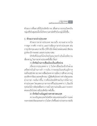 ภาพอนาคตและ
                                   คุณลักษณะของคนไทยที่พึงประสงค์   77

ทักษะการสื่อสารที่มีประสิทธิภาพ เพื่อสามารถรวมใจคนใน
กลมหรอในชมชนนนใหเ้ กดความสามคคกนในกลมไดยงขน
   ุ่ ื ุ      ้ั     ิ         ั ีั      ุ่ ้ ่ิ ้ึ

3. ทักษะภาษาต่างประเทศ
         ทักษะภาษาต่างประเทศ หมายถึง ความสามารถใน
การพูด การฟัง การอ่าน และการเขียนภาษาต่างประเทศ เช่น
ภาษาองกฤษ และภาษาอน ๆ ทจำเปน ไดอยางคลองแคลว ชดเจน
       ั                     ่ื ่ี ็ ้ ่ ่               ่ ั
ถกตอง มกาลเทศะ และความเหมาะสม
  ู ้ ี
         ปัจจัยที่ส่งผลให้คนไทยในอนาคตจำเป็นต้องมีความ
เชียวชาญ ในภาษาต่างประเทศยิงขึน ได้แก่
   ่                               ่ ้
         1) ปัจจัยด้านการเชือมโยงเป็นเครือข่าย
                                 ่
         เนื ่ อ งจากประเทศต่ า ง ๆ ในโลกเชื ่ อ มโยงถึ ง กั น ด้ ว ย
เครือข่ายในด้านการค้า การเงิน การลงทุนในระดับภูมิภาค
จนถึงระดับโลก สภาพการเชือมโยงทางการเมือง การศึกษา ความรู้
                               ่
แนวคด คานยม และพฤตกรรม ปฏสมพนธระหวางตางวฒนธรรม
      ิ ่ ิ                ิ         ิั ั ์ ่ ่ ั
ต่างภาษา จะมีมากขึ้น การที่คนไทยมีทักษะในการใช้ภาษา
ต่างประเทศ โดยเฉพาะภาษากลางที่ในประเทศต่าง ๆ นิยมใช้
จะช่วยให้การติดต่อสือสาร การสร้างความร่วมมือ และการเจรจา
                       ่
ต่อรองเป็นไปอย่างมีประสิทธิภาพยิ่งขึ้น
         2) ปจจยดานขอมลขาวสารสารสนเทศ
                 ั ั ้ ้ ู ่
         ความเจริญของเทคโนโลยีสารสนเทศส่งผลให้การแพร่
กระจายของวฒนธรรมตาง ๆ ในโลก เกดขนอยางงายดาย รวดเรว
                  ั      ่              ิ ้ึ ่ ่                    ็
 