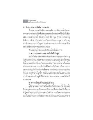 ภาพอนาคตและ
  80   คุณลักษณะของคนไทยที่พึงประสงค์


4. ทักษะทางเทคโลยีสารสนเทศ
         ทักษะทางเทคโนโลยีสารสนเทศคือ การมีความเข้าใจและ
ความสามารถในการใชเ้ ครองมอและอปกรณสารสนเทศทจำเปนในชวต
                                     ่ื ื         ุ    ์         ่ี ็ ี ิ
เช่ น คอมพิ ว เตอร์ อิ น เตอร์ เ น็ ต ซี ด ี ร อม การส่ ง จดหมาย
อิเล็กทรอนิกส์ (E-mail) ฯลฯ ในการสืบค้นข้อมูล การเรียนรู้
การสื่อสาร การแก้ปัญหา การทำงานและการประกอบอาชีพ
อย่างมีประสิทธิภาพและประสิทธิผล
         ทักษะดังกล่าวมีความสำคัญอย่างยิ่งเนื่องจาก
         1) ความก้าวหน้าของเทคโนโลยีขนสูง                 ้ั
         เทคโนโลยสารสนเทศจะแทรกตวเขามากบอปกรณตาง ๆ
                    ี                                 ั ้    ั ุ       ์ ่
ในชีวิตประจำวัน เครือข่ายสารสนเทศจะเป็นเครื่องมือที่สำคัญ
ทเี่ ขามาแทนทการสอสารในรปแบบเดม ๆ โดยจะเขามาเกยวของ
      ้          ่ี ่ื                        ู     ิ          ้     ่ี ้
กับการทำงานและการดำเนินชีวิตประจำวันอย่างไม่สามารถ
แยกจากกันได้ ทั้งการติดต่อสื่อสาร การประชุม การแลกเปลี่ยน
ข้อมูล การศึกษาค้นคว้า ดังนั้นคนที่พึงประสงค์ในอนาคตจึง
จำเป ็ น จะต ้ อ งเป ็ น ผ ู ้ ท ี ่ ม ี ท ั ก ษะความสามารถทางเทคโนโลย ี
สารสนเทศ
         2) การแข่งขันที่รุนแรงในสังคม
         ผู้ที่สามารถสร้างความได้เปรียบให้กับตนเองได้ ต้องเข้า
ถึงข้อมูลได้อย่างรวดเร็วและเท่าทันการเปลี่ยนแปลง อีกทั้งการ
ที่ผู้คนมีความเร่งรีบในการดำเนินชีวิต รวมถึงความต้องการ
ลดต้นทุนด้านการติดต่อสื่อสารขององค์กรและหน่วยงานต่าง ๆ
 