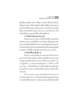 ภาพอนาคตและ
                                            คุณลักษณะของคนไทยที่พึงประสงค์        81

เพื่อเพิ่มประสิทธิภาพในการสื่อสาร สิ่งเหล่านี้เป็นตัวผลักดัน
ใหผคนตางตองการใชเ้ ทคโนโลยการสอสารทฉบไว สะดวกสบาย
     ้ ู้ ่ ้                          ี ่ื               ่ี ั
และมีประสิทธิภาพสูงมากขึ้นทุกขณะ ส่งผลให้คนจำเป็นต้อง
พัฒนาตนเองให้มีความรู้ความสามารถ และทักษะในการใช้
เทคโนโลยีสารสนเทศเหล่านี้อย่างมีประสิทธิภาพ
          3) ปัจจัยด้านสังคมแห่งความรู้
          ทักษะความสามารถในการใช้เทคโนโลยีสารสนเทศเป็น
ทักษะความสามารถหนึ่งที่มีความจำเป็นอย่างยิ่งในยุคอนาคต
เพราะเป็นเครื่องมือที่บันทึกและถ่ายทอดข้อมูลได้อย่างสะดวก
รวดเร็วจะเป็นอุปกรณ์ทางสารสนเทศโดยส่วนใหญ่ เช่น อินเตอร์เน็ต
CD-ROM รวมทงวธการเรยนรแบบใหม่ เชน e-learning ดวย
                     ้ั ิ ี    ี ู้                   ่                    ้
          4) สังคมทีมประสิทธิภาพ
                        ่ ี
          ทั ก ษะทางเทคโนโลยี ส ารสารสนเทศก่ อ ให้ เ กิ ด ความ
สะดวกรวดเร็ว มีความผิดพลาดน้อยกว่าเมือเทียบกับแรงงานคน  ่
โดยเฉพาะคอมพิวเตอร์สามารถนำมาใช้ในระบบการบริหารงาน
การปฏิบัติงาน การประมวลผลข้อมูลต่าง ๆ ได้ดีกว่าการใช้
แรงงานคน การที่คนมีทักษะทางเทคโนโลยีสารสนเทศจึงเป็น
ส ่ ว นหน ึ ่ ง ในการสร ้ า งภาพส ั ง คมท ี ่ ม ี ป ระส ิ ท ธ ิ ภ าพให ้ เ ก ิ ด ข ึ ้ น
ในอนาคต
          สำนั ก งานคณะกรรมการส่ ง เสริ ม และประสานงาน
เยาวชนแหงชาติ (2540: 3) ไดเคยเสนอคณลกษณะของเดกและ
                 ่                  ้                ุ ั                     ็
เยาวชนไทยที่พึงประสงค์ว่า คนในอนาคตควรรู้จักใช้เทคโนโลยี
 