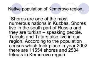 Native population of Kemerovo region.

  Shores are one of the most
numerous nations in Kuzbas. Shores
live in the south part of Russia and
they are turkish – speaking people.
Teleuts and Tatars also live in our
region. According to the population
census which took place in year 2002
there are 11554 shores and 2534
teleuts in Kemerovo region.
 