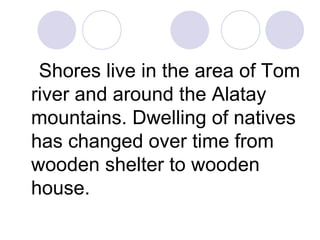 Shores live in the area of Tom
river and around the Alatay
mountains. Dwelling of natives
has changed over time from
wooden shelter to wooden
house.
 