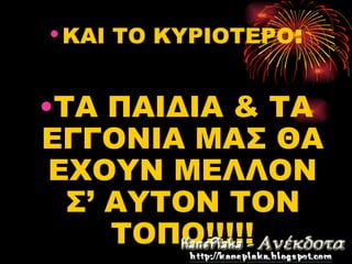 • ΚΑΙ ΤΟ ΚΥΡΙΟΤΕΡΟ:


•ΤΑ ΠΑΙΔΙΑ & ΤΑ
ΕΓΓΟΝΙΑ ΜΑΣ ΘΑ
 ΕΧΟΥΝ ΜΕΛΛΟΝ
  Σ’ ΑΥΤΟΝ ΤΟΝ
     ΤΟΠΟ!!!!!
 
