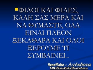 ΦΙΛΟΙ ΚΑΙ ΦΙΛΕΣ,
ΚΑΛΗ ΣΑΣ ΜΕΡΑ ΚΑΙ
 ΝΑ ΘΥΜΑΣΤΕ, ΟΛΑ
   ΕΙΝΑΙ ΠΛΕΟΝ
ΞΕΚΑΘΑΡΑ ΚΑΙ ΟΛΟΙ
    ΞΕΡΟΥΜΕ ΤΙ
    ΣΥΜΒΑΙΝΕΙ....
 