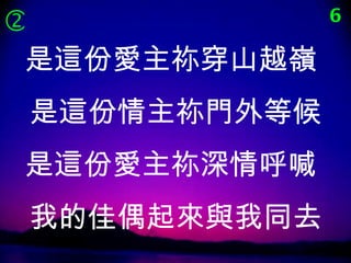              6

 是這份愛主祢穿山越嶺
是這份情主祢門外等候
是這份愛主祢深情呼喊
我的佳偶起來與我同去
 