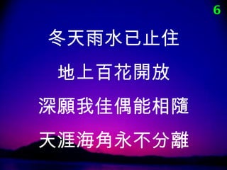 6

冬天雨水已止住
 地上百花開放
深願我佳偶能相隨
天涯海角永不分離
 