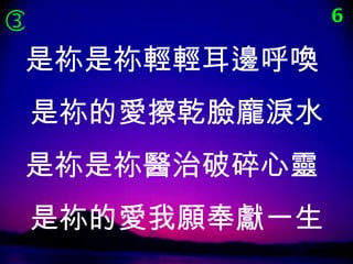              6

 是祢是祢輕輕耳邊呼喚
是祢的愛擦乾臉龐淚水
是祢是祢醫治破碎心靈
是祢的愛我願奉獻一生
 