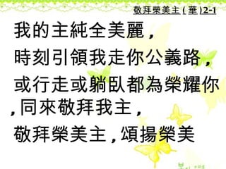 敬拜榮美主 ( 華 ) 2-1

我的主純全美麗 ,
時刻引領我走你公義路 ,
或行走或躺臥都為榮耀你
, 同來敬拜我主 ,
敬拜榮美主 , 頌揚榮美
 