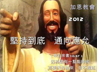 加恩教會

            201 2


堅持到底 通向應允
    ( 希伯來書 1 0:37 )
     因為還有一點點時候，
    那要來的就來，並不遲延
 