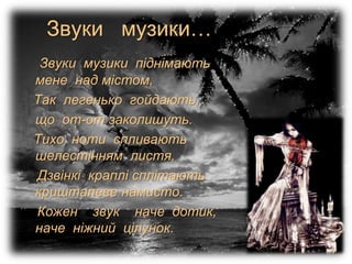 Звуки музики…
Звуки музики піднімають
мене над містом,
Так легенько гойдають,
що от-от заколишуть.
Тихо ноти спливають
шелестінням листя,
Дзвінкі краплі сплітають
кришталеве намисто.
Кожен звук наче дотик,
наче ніжний цілунок.
 